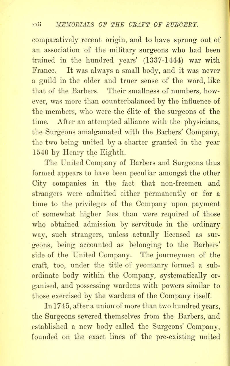 comparatively recent origin, and to have sprung out of an association of the military surgeons who had been trained in the hundred years' (1337-1444) war with France. It was always a small body, and it was never a guild in the older and truer sense of the word, like that of the Barbers. Their smallness of numbers, how- ever, was more than counterbalanced by the influence of the members, who were the elite of the surgeons of the time. After an attempted alliance with the physicians, the Surgeons amalgamated with the Barbers' Company, the two being united by a charter granted in the year 1540 by Henry the Eighth. The United Company of Barbers and Surgeons thus formed appears to have been peculiar amongst the other City companies in the fact that non-freemen and strangers were admitted either permanently or for a time to the privileges of the Company upon payment of somewhat higher fees than were required of those who obtained admission by servitude in the ordinary way, such strangers, unless actually licensed as sur- geons, being accounted as belonging to the Barbers' side of the United Company. The journeymen of the craft, too, under the title of yeomanry formed a sub- ordinate body within the Company, systematically or- ganised, and possessing wardens with powers similar to those exercised by the wardens of the Company itself. In 1745, after a union of more than two hundred years, the Surgeons severed themselves from the Barbers, and established a new body called the Surgeons' Company, founded on the exact lines of the pre-existing united