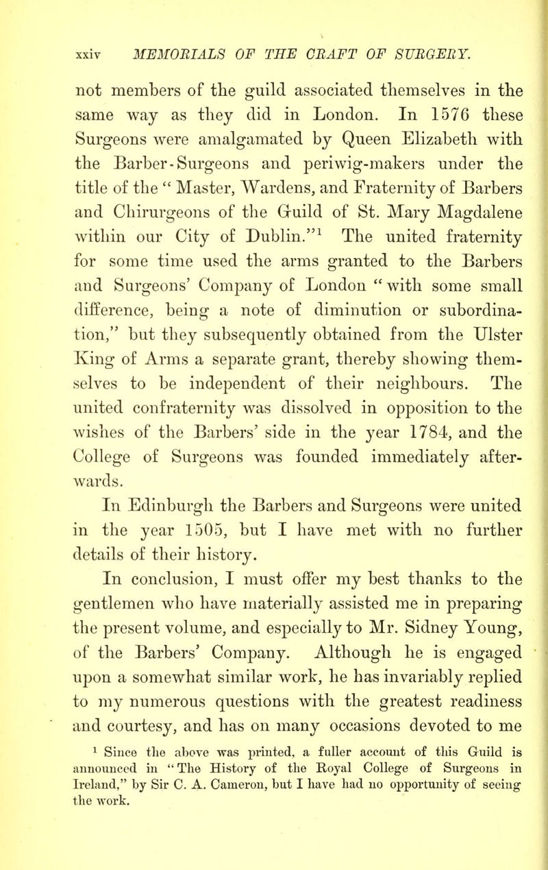 not members of the guild associated themselves in the same way as they did in London. In 1576 these Surgeons were amalgamated by Queen Elizabeth with the Barber-Surgeons and periwig-makers under the title of the  Master, Wardens, and Fraternity of Barbers and Chirurgeons of the Gruild of St. Mary Magdalene within our City of Dublin.1 The united fraternity for some time used the arms granted to the Barbers and Surgeons' Company of London  with some small difference, being a note of diminution or subordina- tion, but they subsequently obtained from the Ulster King of Arms a separate grant, thereby showing them- selves to be independent of their neighbours. The united confraternity was dissolved in opposition to the wishes of the Barbers' side in the year 1784, and the College of Surgeons was founded immediately after- wards. In Edinburgh the Barbers and Surgeons were united in the year 1505, but I have met with no further details of their history. In conclusion, I must offer my best thanks to the gentlemen who have materially assisted me in preparing the present volume, and especially to Mr. Sidney Young, of the Barbers' Company. Although he is engaged upon a somewhat similar work, he has invariably replied to my numerous questions with the greatest readiness and courtesy, and has on many occasions devoted to me 1 Since the above was printed, a fuller account of this G-uild is announced in  The History of the Royal College of Surgeons in Ireland, by Sir C. A. Cameron, but I have had no opportunity of seeing the work.