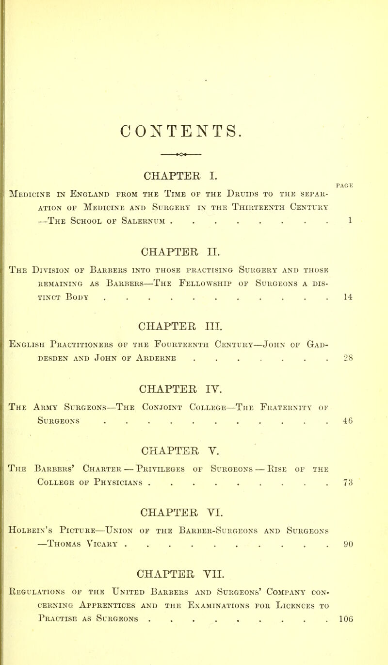 CONTENTS. CHAPTER I. PAGE Medicine in England from the Time of the Druids to the separ- ation of Medicine and Surgery in the Thirteenth Century —The School of Salernum 1 CHAPTER II. The Division of Barbers into those practising Surgery and those REMAINING AS BARBERS—The FELLOWSHIP OF SURGEONS A DIS- TINCT Body 14 CHAPTER III. English Practitioners of the Fourteenth Century—John of Gad- desden and john of arderne . . . . . . .28 CHAPTER IY. The Army Surgeons—The Conjoint College—The Fraternity of Surgeons 46 CHAPTER Y. The Barbers' Charter — Privileges of Surgeons — Else of the College of Physicians 73 CHAPTER VI. Holbein's Picture—Union of the Barber-Surgeons and Surgeons —Thomas Vicary 90 CHAPTER VII. Regulations of the United Barbers and Surgeons' Company con- cerning Apprentices and the Examinations for Licences to Practise as Surgeons . . . . . . . . .106