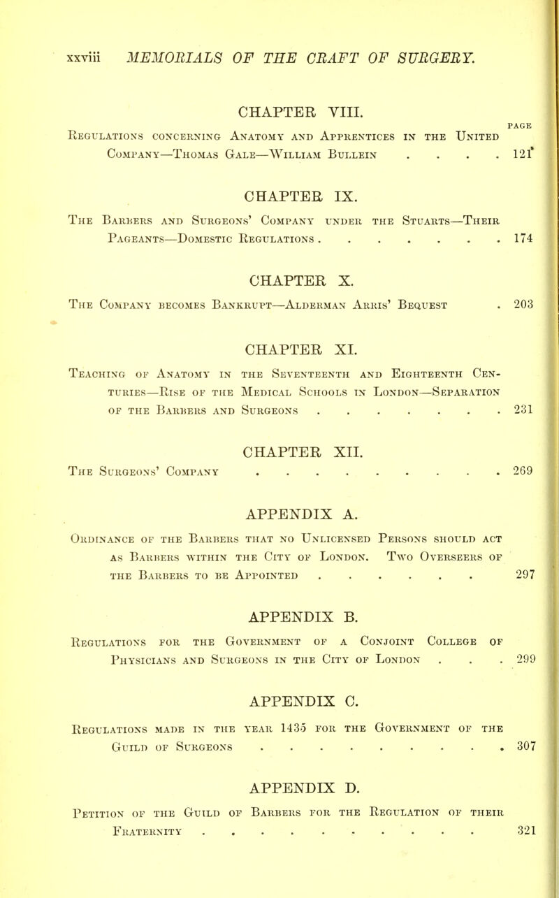 CHAPTER VIII. PAGE Regulations concerning Anatomy and Apprentices in the United Company—Thomas Gale—William Bullein . . . .121* CHAPTER IX. The Barbers and Surgeons' Company under the Stuarts—Their Pageants—Domestic Regulations 174 CHAPTER X. The Company becomes Bankrupt—Alderman Arris' Bequest . 203 CHAPTER XL Teaching of Anatomy in the Seventeenth and Eighteenth Cen- turies—Rise of the Medical Schools in London—Separation of the Barbers and Surgeons . . . . . . .231 CHAPTER XII. The Surgeons' Company 269 APPENDIX A. Ordinance of the Barbers that no Unlicensed Persons should act as Barbers within the City of London. Two Overseers of the Barbers to be Appointed ...... 297 APPENDIX B. Regulations for the Government of a Conjoint College of Physicians and Surgeons in the City of London . . . 299 APPENDIX C. Regulations made in the year 1435 for the Government of the Guild of Surgeons 307 APPENDIX D. Petition of the Guild of Barbers for the Regulation of their Fraternity 321