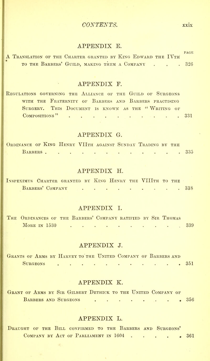 APPENDIX E. PAGE A Translation of the Charter granted by King Edward the IVth * to the Barbers' Guild, making them a Company . . . 326 APPENDIX F. Regulations governing the Alliance of the Guild of Surgeons with the Fraternity of Barbers and Barbers practising Surgery. This Document is known as the  Writing of Compositions 331 APPENDIX G. Ordinance of King Henry VIIth against Sunday Trading by the Barbers 335 APPENDIX H. Ivspeximus Charter granted by King Henry the VIIIth to the Barbers' Company 338 APPENDIX I. The Ordinances of the Barbers' Company ratified by Sir Thomas More in 1530 .339 APPENDIX J. Grants of Arms by Harvey to'the United Company of Barbers and Surgeons ........... 351 APPENDIX K. Grant of Arms by Sir Gilbert Dethick to the United Company of Barbers and Surgeons . . . . . . . ,356 APPENDIX L. Draught of the Bill confirmed to the Barbers and Surgeons' Company by Act of Parliament in 1604 361