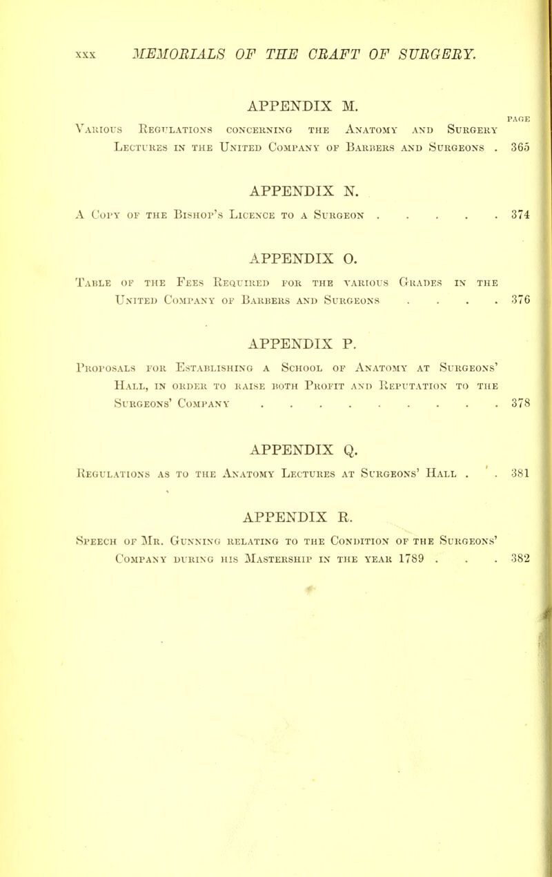 APPENDIX M. PAGE Various Regulations concerning the Anatomy and Surgery Lectures in the United Company of Barbers and Surgeons . 365 APPENDIX N. A Copy of the Bishop's Licence to a Surgeon ..... 374 APPENDIX O. Table op the Fees Required for the various Grades in the United Company of Barbers and Surgeons .... 376 APPENDIX P. Proposals for Establishing a School of Anatomy at Surgeons' Hall, in order to raise both Profit and Reputation to the Surgeons' Company 378 APPENDIX Q. Regulations as to the Anatomy Lectures at Surgeons' Hall . . 381 APPENDIX R. Speech of Mr. Gunning relating to the Condition of the Surgeons' Company during his Mastership in the year 1789 . . . 382