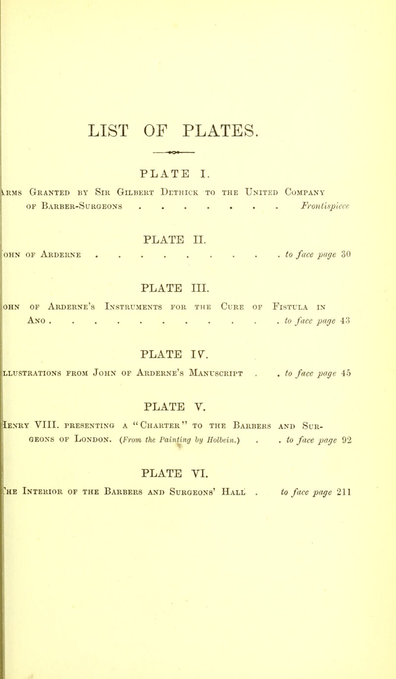 LIST OF PLATES. PLATE I. lrms Granted by Sir Gilbert Dethick to the United Company of Barber-Surgeons Frontispiece PLATE II. ohn of Arderne ......... to face page 30 PLATE in. OHN OF ARDERNE'S INSTRUMENTS FOR THE CuRE OF FlSTULA IN Ano . to face page 43 PLATE IV. Illustrations from John of Arderne's Manuscript . . to face page 45 PLATE V. [Iexry VIII. presenting a Charter to the Barbers and Sur- geons of London. {From the Painting by Holbein.) . . to face page 92 PLATE VI. 'he Interior of the Barbers and Surgeons' Hall . to face page 211