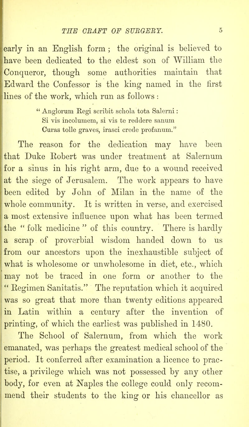 early in an English form ; the original is believed to ihave been dedicated to the eldest son of William the Conqueror, though some authorities maintain that Edward the Confessor is the king named in the first lines of the work, which run as follows :  Anglorum Regi scribit schola tota Salerni: Si vis incolumem, si vis te reddere sanum Curas tolle graves, irasci crede profanum. The reason for the dedication may have been that Duke Robert was under treatment at Salernum for a sinus in his right arm, due to a wound received at the siege of Jerusalem. The work appears to have jbeen edited by John of Milan in the name of the whole community. It is written in verse, and exercised a most extensive influence upon what has been termed i the  folk medicine  of this country. There is hardly a scrap of proverbial wisdom handed down to us from our ancestors upon the inexhaustible subject of what is wholesome or unwholesome in diet, etc., which imay not be traced in one form or another to the 1 Eegimen Sanitatis. The reputation which it acquired i was so great that more than twenty editions appeared in Latin within a century after the invention of ! printing, of which the earliest was published in 1480. The School of Salernum, from which the work emanated, was perhaps the greatest medical school of the period. It conferred after examination a licence to prac- tise, a privilege which was not possessed by any other body, for even at Naples the college could only recom- mend their students to the king or his chancellor as