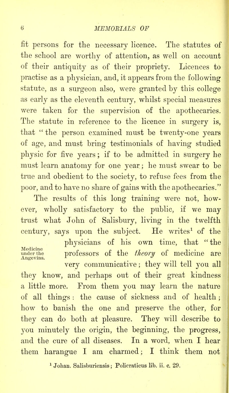 fit persons for the necessary licence. The statutes of the school are worthy of attention, as well on account of their antiquity as of their propriety. Licences to practise as a physician, and, it appears from the following statute, as a surgeon also, were granted hy this college as early as the eleventh century, whilst special measures were taken for the supervision of the apothecaries. The statute in reference to the licence in surgery is, that  the person examined must be twenty-one years of age, and must bring testimonials of having studied physic for five years; if to be admitted in surgery he must learn anatomy for one year ; he must swear to be true and obedient to the society, to refuse fees from the poor, and to have no share of gains with the apothecaries. The results of this long training were not, how- ever, wholly satisfactory to the public, if we may trust what John of Salisbury, living in the twelfth century, says upon the subject. He writes1 of the physicians of his own time, that  the Medicine „ 0 ., 7 n ,. . under the professors oi the theory ol medicine are Angevins. x u very communicative; they will tell you all they know, and perhaps out of their great kindness a little more. From them you may learn the nature of all things : the cause of sickness and of health • how to banish the one and preserve the other, for they can do both at pleasure. They will describe to you minutely the origin, the beginning, the progress, and the cure of all diseases. In a word, when I hear them harangue I am charmed; I think them not 1 Johaii. Salisburiensis; Policraticus lib. ii. c. 29.