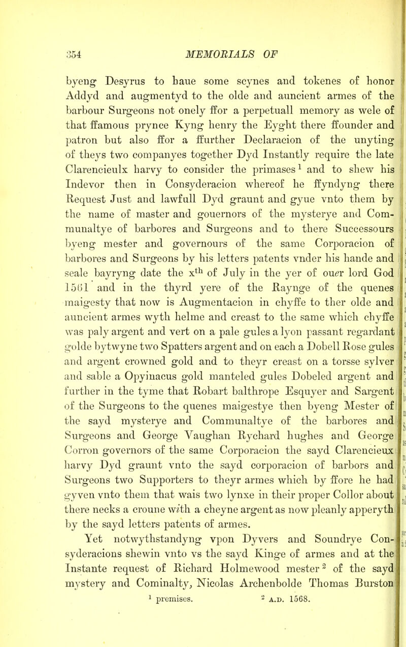 byeng Desyrus to haue some scynes and tokenes of honor Addyd and augmentyd to the olde and auncient armes of the barbour Surgeons not onely ffor a perpetuall memory as wele of that famous pry nee Kyng henry the Eyght there ffounder and patron but also ffor a Ifurther Declaracion of the unyting of theys two companyes together Dyd Instantly require the late Clarencieulx harvy to consider the primases1 and to shew his Indevor then in Consyderacion whereof he ffyndyng there Request Just and lawfull Dyd graunt and gyue vnto them by the name of master and gouernors of the mysterye and Com- munaltye of barbores and Surgeons and to there Successours byeng mester and governours of the same Corporacion of barbores and Surgeons by his letters patents vnder his hande and seale bayryng date the xth of July in the yer of ou<?r lord God 1561 and in the thyrd yere of the Raynge of the quenes maigesty that now is Augmentacion in chyffe to ther olde and auncient armes wyth helme and creast to the same which chyffe was paly argent and vert on a pale gules a lyon passant regardant golde bytwyne two Spatters argent and on each a Dobell Rose gules and argent crowned gold and to theyr creast on a torsse sylver and sable a Opyinacus gold manteled gules Dobeled argent and further in the tyme that Robart balthrope Esquyer and Sargent of the Surgeons to the quenes maigestye then byeng Mester of the sayd mysterye and Communaltye of the barbores and Surgeons and George Vaughan Rychard hughes and George Corron governors of the same Corporacion the sayd Clarencieux harvy Dyd graunt vnto the sayd corporacion of barbors and Surgeons two Supporters to theyr armes which by ffore he had gyven vnto them that wais two lynxe in their proper Collor about; there necks a croune w&'th a cheyne argent as now pleanly apperyth by the sayd letters patents of armes. Yet notwythstandyng vpon Dyvers and Soundrye Con-i syderacions shewin vnto vs the sayd Kinge of armes and at the'! Instante request of Richard Holmewood mester2 of the sayd mystery and Cominalty, Nicolas Archenbolde Thomas Burston 1 premises. 2 a.d. 1568.