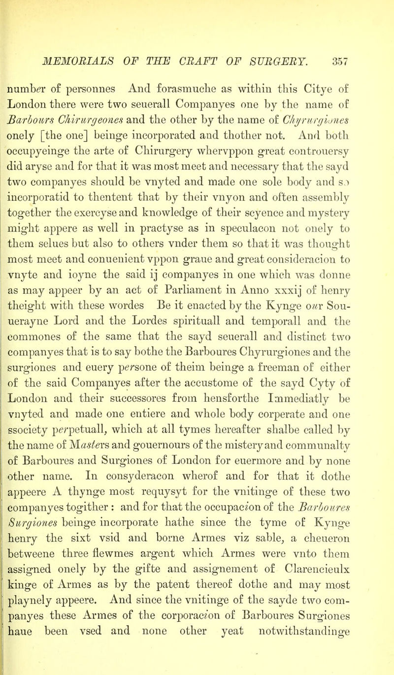 number of personnes And forasmuche as within this Citye of London there were two seuerall Companyes one by the name of Harbours Chirurgeones and the other by the name of Chyrurgiones onely [the one] beinge incorporated and thother not. And both occupyeinge the arte of Chirurgery whervppon great controuersy did aryse and for that it was most meet and necessary that the sayd two companyes should be vnyted and made one sole body and s;> incorporatid to thentent that by their vnyon and often assembly together the exercyse and knowledge of their scyence and mystery might appere as well in practyse as in speculacon not onely to them selues but also to others vnder them so that it was thought most meet and conuenient vppon graue and great consideracion to vnyte and ioyne the said ij companyes in one which was donne as may appeer by an act of Parliament in Anno xxxij of henry theight with these wordes Be it enacted by the Kynge om Sou- uerayne Lord and the Lordes spirituall and temporall and the commones of the same that the sayd seuerall and distinct two companyes that is to say bothe the Barboures Chyrurgiones and the surgiones and euery persone of theim beinge a freeman of either of the said Companyes after the accustome of the sayd Cyty of London and their successores from hensforthe Immediatly be vnyted and made one entiere and whole body corperate and one ssociety perpetually which at all tymes hereafter shalbe called by the name of Masters and gouernours of the mistery and communalty of Barboures and Surgiones of London for euermore and by none other name. In consyderacon wherof and for that it dothe appeere A thynge most requysyt for the vnitinge of these two companyes togither : and for that the occupac^on of the Barboures Surgiones beinge incorporate hathe since the tyme of Kynge henry the sixt vsid and borne Armes viz sable,, a cheueron betweene three flewmes argent which Armes were vnto them assigned onely by the gifte and assignement of Clarencieulx kinge of Armes as by the patent thereof dothe and may most playnely appeere. And since the vnitinge of the sayde two com- panyes these Armes of the corporac^'on of Barboures Surgiones haue been vsed and none other yeat notwithstandinge