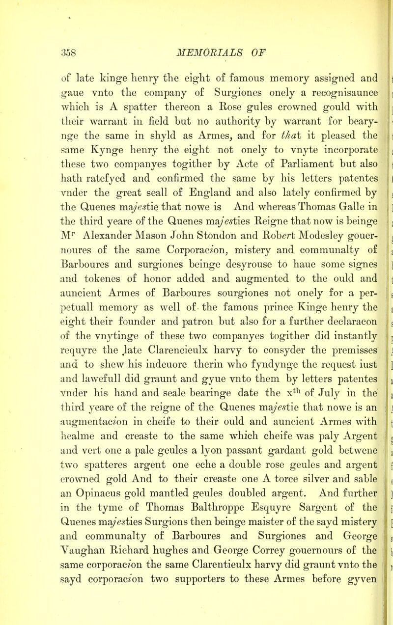 of late kinge henry the eight of famous memory assigned and || gaue vnto the company of Surgiones onely a recognisaunce ] which is A spatter thereon a Rose gules crowned gould with j their warrant in field but no authority by warrant for beary- nge the same in shyld as Armes, and for that it pleased the j same Kynge henry the eight not onely to vnyte incorporate j these two companyes togither by Acte of Parliament but also j | hath ratefyed and confirmed the same by his letters patentes ( vnder the great seall of England and also lately confirmed by < the Quenes mzjestiQ that no we is And whereas Thomas Galle in ] the third yeare of the Quenes ma/£<?ties Reigne that now is beinge j Mr Alexander Mason John Stondon and Robert Modesley gouer- ( noures of the same Corporaczon, mistery and communalty of a Barboures and surgiones beinge desyrouse to haue some signes j and tokenes of honor added and augmented to the ould and t auncient Armes of Barboures sourgiones not onely for a per- s petuall memory as well of the famous prince Kinge henry the a eight their founder and patron but also for a further declaracon s of the vnytinge of these two companyes togither did instantly j requyre the .late Clarencieulx harvy to consyder the premisses [ and to shew his indeuore therm who fyndynge the request iust \ and lawefull did graunt and gyue vnto them by letters patentes a vnder his hand and seale bearinge date the xth of July in the' a third yeare of the reigne of the Quenes ma/<?stie that no we is an \ augmentac?'on in cheife to their ould and auncient Armes with \ healme and creaste to the same which cheife was paly Argent o and vert one a pale geules a lyon passant gardant gold betwene a two spatteres argent one eche a double rose geules and argent { crowned gold And to their creaste one A torce silver and sable j 0 an Opinacus gold mantled geules doubled argent. And further ] in the tyme of Thomas Balthroppe Esquyre Sargent of the f, Quenes ma/Vsties Surgions then beinge maister of the sayd mistery [ and communalty of Barboures and Surgiones and George S1 Vaughan Richard hughes and George Correy gouernours of the \ same corporac?'on the same Clarentieulx harvy did graunt vnto the n sayd corporaczon two supporters to these Armes before gyven j