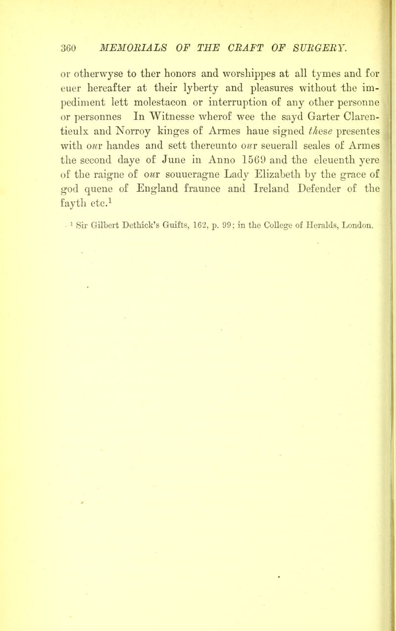 or otherwyse to ther honors and worshippes at all tymes and for euer hereafter at their lyberty and pleasures without the im- pediment lett molestacon or interruption of any other personne or personnes In Witnesse wherof wee the sayd Garter Claren- tieulx and Norroy kinges of Armes haue signed these presentes with our handes and sett thereunto owr seuerall seales of Armes the second daye of June in Anno 1569 and the eleuenth yere of the raigne of our souueragne Lady Elizabeth by the grace of god quene of England fraunce and Ireland Defender of the fayth etc.1 1 Sir Gilbert Dethick's Guilts, 162, p. 99; in the College of Heralds, London.