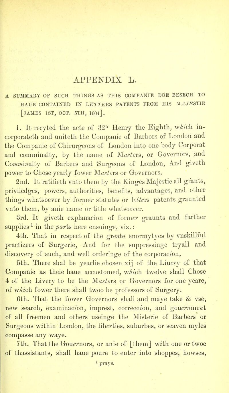 A SUMMARY OF SUCH THINGS AS THIS COMPANIE DOE BESECH TO HAUE CONTAINED IN LETTERS PATENTS FROM HIS M^J^STIE [ JAMES 1ST, OCT. 5TH, 1604]. 1. It recyted the acte of 32° Henry the Eighth, which in- corporated and uniteth the Companie of Barbors of London and the Companie of Chirurgeons of London into one body Corporat and comminalty, by the name of Masters, or Governors, and Comminalty of Barbers and Surgeons of London, And giveth power to Chose yearly fower Masters or Governors. 2nd. It ratifieth vnto them by the Kinges Majestie ail grants, priviledges, powers, authorities, benefits, advantages, and other things whatsoever by former statutes or letters patents graunted vnto them, by anie name or title whatsoe'er. 3rd. It giveth explanation of former graunts and farther supplies 1 in the//arts here ensuinge, viz. : 4th. That in respect of the greate enormytyes by vnskillful practizers of Surgerie, And for the suppressinge tryall and discovery of such, and well orderinge of the corporacion, 5th. There shal be yearlie chosen xij of the Liuery of that Companie as theie haue accustomed, which twelve shall Chose 4 of the Livery to be the Masters or Governors for one yeare, of which, fower there shall twoo be professors of Surgery. 6th. That the fower Governors shall and maye take & vse, new search, examinacion, imprest, correccion, and government of all freemen and others useinge the Misterie of Barbers or Surgeons within London, the liberties, suburbes, or seaven myles compasse any waye. 7th. That the Gou<?rnors, or anie of [them] with one or twoe of thassistants, shall haue poure to enter into shoppes, howses, 1 prays.