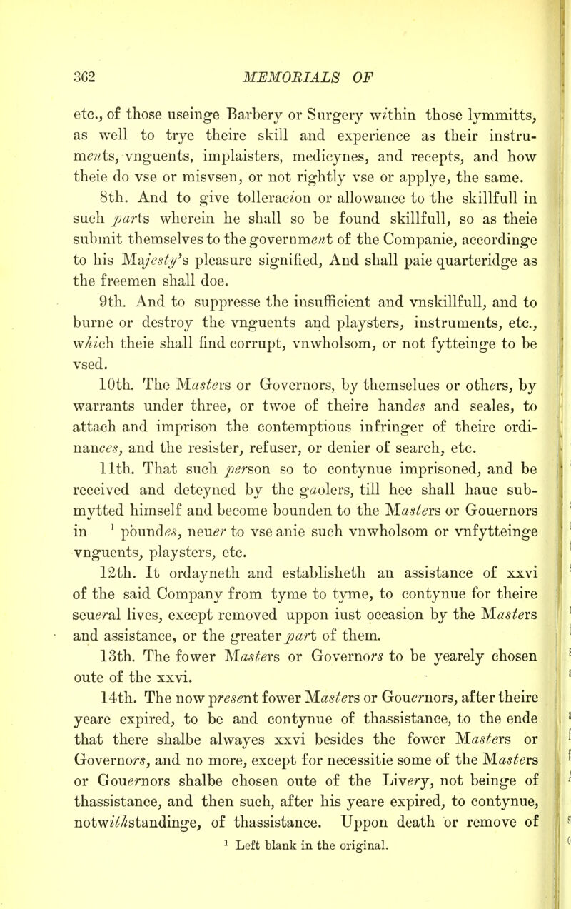 etc., of those useinge Barbery or Surgery within those lymmitts, as well to trye theire skill and experience as their instru- ments, vnguents, implaisters, medicynes, and recepts, and how theie do vse or misvsen, or not rightly vse or applye, the same. 8th. And to give tolleraczon or allowance to the skillfull in such parts wherein he shall so be found skillfull, so as theie submit themselves to the government of the Companie, accordinge to his Majesty's pleasure signified, And shall paie quarteridge as the freemen shall doe. 9th. And to suppresse the insufficient and vnskillfull, and to burne or destroy the vnguents and playsters, instruments, etc., wnich theie shall find corrupt, vnwholsom, or not fytteinge to be vsed. 10th. The Masters or Governors, by themselues or others, by warrants under three, or twoe of theire handes and seales, to attach and imprison the contemptious infringer of theire ordi- nances, and the resister, refuser, or denier of search, etc. 11th. That such person so to contynue imprisoned, and be received and deteyned by the gaolers, till hee shall haue sub- mytted himself and become bounden to the Masters or Gouernors in 1 pbundes, neuer to vse anie such vnwholsom or vnfytteinge vnguents, playsters, etc. 12th. It ordayneth and establisheth an assistance of xxvi of the said Company from tyme to tyme, to contynue for theire seueral lives, except removed uppon iust occasion by the M^ers and assistance, or the greater part of them. 13th. The fower M^ers or Governors to be yearely chosen oute of the xxvi. 14th. The now present fower Masters or Gouernors, after theire yeare expired, to be and contynue of thassistance, to the ende that there shalbe alwayes xxvi besides the fower Masters or Governors, and no more, except for necessitie some of the Masters or Gouernors shalbe chosen oute of the Livery, not beinge of thassistance, and then such, after his yeare expired, to contynue, notw^nstandinge, of thassistance. Uppon death or remove of