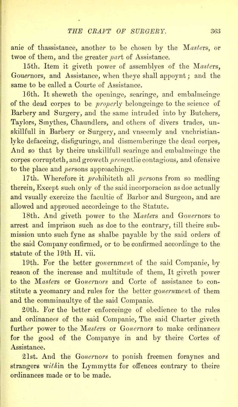 anie of thassistance, another to be chosen by the Masters, or twoe of them, and the greater part of Assistance. 15th. Item it giveth power of assemblyes of the M^ers, Gouernors, and A ssistance, when theye shall appoynt; and the same to be called a Courte of Assistance. 16th. It sheweth the openinge, searinge, and embalmeinge of the dead corpes to be properly belongeinge to the science of Barbery and Surgery, and the same intruded into by Butchers, Taylors, Smythes, Chaundlers, and others of divers trades, un- skillfull in Barbery or Surgery, and vnseemly and vnchristian- lyke defaceing, disfiguringe, and dismemberinge the dead corpes, And so that by theire unskillfull searinge and embalmeinge the corpes corrupteth, and growethjyresentlie contagious, and ofensive to the place and arsons approachinge. 17th. Wherefore it jor^hibiteth all persons from so medling therein, Except such only of the said incorporacion as doe actually and vsually exercize the facultie of Barbor and Surgeon, and are allowed and approued accordeinge to the Statute. 18th. And giveth power to the Masters and Go?^rnors to arrest and imprison such as doe to the contrary, till theire sub- mission unto such fyne as shalbe payable by the said orders of the said Company confirmed, or to be confirmed accordinge to the statute of the 19th H. vii. 19th. For the better gouemment of the said Companie, by reason of the increase and multitude of them, It giveth power to the Masters or Gouemors and Corte of assistance to con- stitute a yeomanry and rules for the better gouemment of them and the comminaultye of the said Companie. 20th. For the better enforceinge of obedience to the rules and ordinances of the said Companie, The said Charter giveth further power to the Masters or Gouemors to make ordinances for the good of the Companye in and by theire Cortes of Assistance. 21st. And the Gouemors to ponish freemen foraynes and strangers w?'^in the Lymmytts for offences contrary to theire ordinances made or to be made.