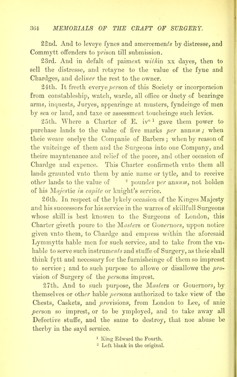 22nd. And to leveye fynes and amercement by distresse, and Commytt offenders to pnson till submission. 23rd. And in defalt of paiment wit Am xx dayes, then to sell the distresses and retayne to the value of the fyne and Cbardges, and deliuer the rest to the owner. 24th. It freeth e very e person of this Society or incorporacion from constableship, watch, warde, all office or duety of bearinge arms, inquests, Juryes, appearinge at musters, fyndeinge of men by sea or land, and taxe or assessment toucheinge such levies. 25th. Where a Charter of E. iv°1 gave them power to purchase lands to the value of five marks per annum; when theie weare onelye the Companie of Barbers ; when by reason of the vniteicge of them and the Surgeons into one Company, and theire mayntenance and relief of the poore, and other occasion of Chardge and expence. This Charter confirmeth vnto them all lands graunted vnto them by anie name or tytle, and to receive other lands to the value of 2 pounds per annum, not holden of his Majestie in capite or knight's service. 26th. In respect of the lykely occasion of the Kinges Majesty and his successors for his service in the warres of skillfull Surgeons whose skill is best knowen to the Surgeons of London, this Charter giveth poure to the Wasters or Governors, uppon notice given vnto them, to Chardge and empress within the aforesaid Lymmytts hable men for such service, and to take from the vil- li able to serve such instruments and stuffe of Surgery, as theie shall think fytt and necessary for the furnisheinge of them so impresst to service ; and to such purpose to allowe or disallowe the pro- vision of Surgery of the persons imprest. 27th. And to such purpose, the Masters or Gouernors, by themselves or other hable persons authorized to take view of the Chests, Caskets, and provisions, from London to Lee, of anie person so imprest, or to be ymployed, and to take away all Defective stuffe, and the same to destroy, that noe abuse be therby in the sayd seruice. 1 King Edward the Fourth. 2 Left blank in the original.