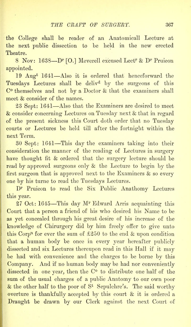 the College shall be reader of an Anatomicall Lecture at the next public dissection to be held in the new erected Theatre. 8 Nov: 1638—Dr [O.] Meverell excused Lectr & Dr Pruieon appointed. 19 Aug* 1641—Also it is ordered that henceforward the Tuesdays Lectures shall be delivd by the surgeons of this C° themselves and not by a Doctor & that the examiners shall meet & consider of the names. 23 Sept: 1641—Also that the Examiners are desired to meet & consider concerning Lectures on Tuesday next & that in regard of the present sickness this Court doth order that no Tuesday courts or Lectures be held till after the fortnight within the next Term. 30 Sept: 1641—This day the examiners taking into their consideration the manner of the reading of Lectures in surgery have thought fit & ordered that the surgery lecture should be read by approved surgeons only & the Lecture to begin by the first surgeon that is approved next to the Examiners & so every one by his turne to read the Tuesdays Lectures. Dr Pruieon to read the Six Public Anathomy Lectures this year. 27 Oct: 1645—This day Mr Edward Arris acquainting this Court that a person a friend of his who desired his Name to be as yet concealed through his great desire of his increase of the knowledge of Chirurgery did by him freely offer to give unto this Corpn for ever the sum of £250 to the end & upon condition that a human body be once in every year hereafter publicly dissected and six Lectures thereupon read in this Hall if it may be had with convenience and the charges to be borne by this Company. And if no human body may be had nor conveniently dissected in one year, then the C° to distribute one half of the sum of the usual charges of a public Anatomy to our own poor & the other half to the poor of S1 Sepulchre's. The said worthy overture is thankfully accepted by this court & it is ordered a Draught be drawn by our Clerk against the next Court of