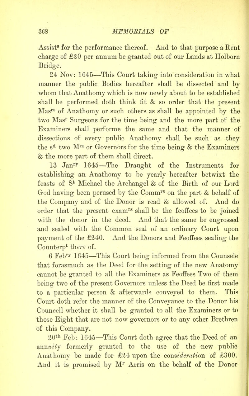 Assist53 for the performance thereof. And to that purpose a Rent charge of £20 per annum be granted out of our Lands at Holborn Bridge. 24 Nov: 1645—This Court taking into consideration in what manner the public Bodies hereafter shall be dissected and by whom that Anathomy which is now newly about to be established shall be performed doth think fit & so order that the present Masrs of Anathomy or such others as shall be appointed by the two Masr Surgeons for the time being and the more part of the Examiners shall performe the same and that the manner of dissections of every public Anathomy shall be such as they the sd two Mrs or Governors for the time being & the Examiners & the more part of them shall direct. 13 Janry 1645—The Draught of the Instruments for establishing an Anathomy to be yearly hereafter betwixt the feasts of S* Michael the Archangel & of the Birth of our Lord God haviug been perused by the Commrs on the part & behalf of the Company and of the Donor is read & allowed of. And do order that the present examrs shall be the feoffees to be joined with the donor in the deed. And that the same be engrossed and sealed with the Common seal of an ordinary Court upon payment of the £240. And the Donors and Feoffees sealing the Counterp1 there of. 6 ¥ehTy 1645—This Court being informed from the Counsele that forasmuch as the Deed for the setting of the new Anatomy cannot be granted to all the Examiners as Feoffees Two of them being two of the present Governors unless the Deed be first made to a particular person & afterwards conveyed to them. This Court doth refer the manner of the Conveyance to the Donor his Councell whether it shall be granted to all the Examiners or to those Eight that are not now governors or to any other Brethren of this Company. 20th Feb: 1645—This Court doth agree that the Deed of an annuity formerly granted to the use of the new public Anathomy be made for £24 upon the consideration of £300. And it is promised by Mr Arris on the behalf of the Donor