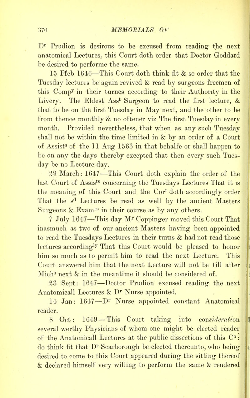 Dr Prndion is desirous to be excused from reading the next anatomical Lectures; this Court doth order that Doctor Goddard be desired to performe the same. 15 Ffeb 1646—This Court doth think fit & so order that the Tuesday lectures be again revived & read by surgeons freemen of this Compy in their turnes according to their Authority in the Livery. The Eldest Asst Surgeon to read the first lecture, & that to be on the first Tuesday in May next, and the other to be from thence monthly & no oftener viz The first Tuesday in every month. Provided nevertheless, that when as any such Tuesday shall not be within the time limited in & by an order of a Court of Assist3 of the 11 Aug 1563 in that behalfe or shall happen to be on any the days thereby excepted that then every such Tues- ! day be no Lecture day. 29 March: 1647—This Court doth explain the order of the last Court of Assists concerning the Tuesdays Lectures That it is the meaning of this Court and the Cor1 doth accordingly order That the sd Lectures be read as well by the ancient Masters Surgeons & Examrs in their course as by any others. 7 July 1647—This day Mr Coppinger moved this Court That inasmuch as two of our ancient Masters having been appointed to read the Tuesdays Lectures in their turns & had not read those lectures according15 That this Court would be pleased to honor him so much as to permit him to read the next Lecture. This Court answered him that the next Lecture will not be till after ! Michs next & in the meantime it should be considered of. 23 Sept: 1647—Doctor Prudion excused reading the next Anatomicall Lectures & Dr Nurse appointed. j 14 Jan: 1647—Dr Nurse appointed constant Anatomical reader. 8 Oct: 1649 — This Court taking into cons? deration several werthy Physicians of whom one might be elected reader of the Anatomicall Lectures at the public dissections of this C°: do think fit that Dr Scarborough be elected thereunto, who being m| desired to come to this Court appeared during the sitting thereof 1 & declared himself very willing to perform the same & rendered