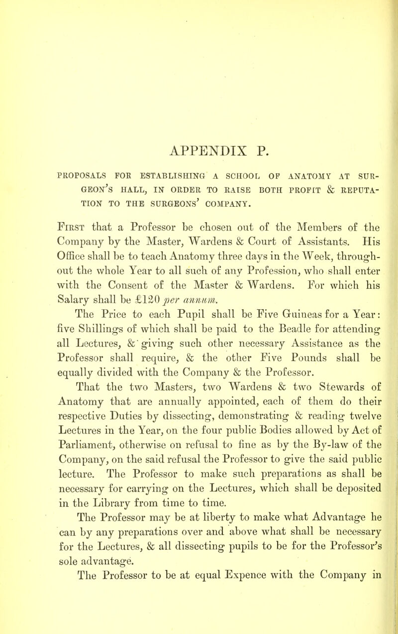 PROPOSALS FOE ESTABLISHING A SCHOOL OP ANATOMY AT SUR- GEONS HALL, IN ORDER TO RAISE BOTH PROFIT & REPUTA- TION TO THE SURGEONS' COMPANY. First that a Professor be chosen out of the Members of the Company by the Master, Wardens & Court of Assistants. His Office shall be to teach Anatomy three days in the Week, through- out the whole Year to all such of any Profession, who shall enter with the Consent of the Master & Wardens. For which his Salary shall be £120 per annum. The Price to each Pupil shall be Five Guineas for a Year: five Shilling's of which shall be paid to the Beadle for attending all Lectures, &' giving such other necessary Assistance as the Professor shall require, & the other Five Pounds shall be equally divided with the Company & the Professor. That the two Masters, two Wardens & two Stewards of Anatomy that are annually appointed, each of them do their respective Duties by dissecting, demonstrating & reading twelve Lectures in the Year, on the four public Bodies allowed by Act of Parliament, otherwise on refusal to fine as by the By-law of the Company, on the said refusal the Professor to give the said public lecture. The Professor to make such preparations as shall be necessary for carrying on the Lectures, which shall be deposited in the Library from time to time. The Professor may be at liberty to make what Advantage he can by any preparations over and above what shall be necessary for the Lectures, & all dissecting pupils to be for the Professor's sole advantage. The Professor to be at equal Expence with the Company in