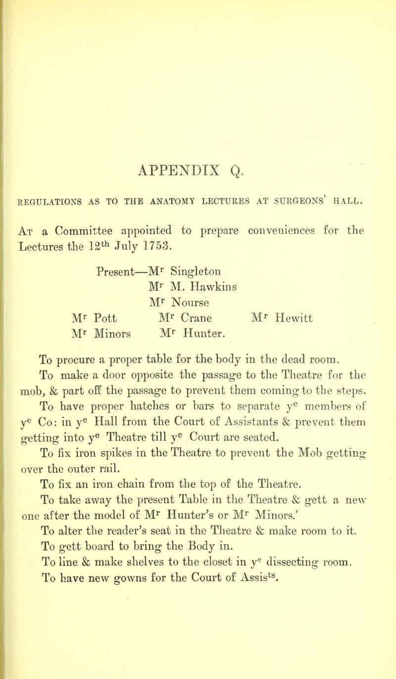 REGULATIONS AS TO THE ANATOMY LECTURES AT SURGEONS' HALL. At a Committee appointed to prepare conveniences for the Lectures the 12th July 1753. Present—Mr Singleton Mr M. Hawkins Mr Nourse Mr Pott Mr Crane Mr Hewitt Mr Minors Mr Hunter. To procure a proper table for the body in the dead room. To make a door opposite the passage to the Theatre for the mob, & part off the passage to prevent them coming to the steps. To have proper hatches or bars to separate ye members of ye Co: in ye Hall from the Court of Assistants & prevent them getting into ye Theatre till ye Court are seated. To fix iron spikes in the Theatre to prevent the Mob getting over the outer rail. To fix an iron chain from the top of the Theatre. To take away the present Table in the Theatre & gett a new one after the model of Mr Hunter's or Mr Minors.' To alter the reader's seat in the Theatre & make room to it. To gett board to bring the Body in. To line & make shelves to the closet in ye dissecting room. To have new gowns for the Court of Assists.