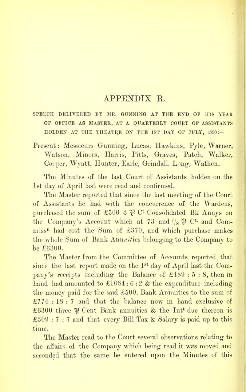 SPEECH DELIVERED BY MR. GUNNING AT THE END OF HIS YEAR OF OFFICE AS MASTER, AT A QUARTERLY COURT OF ASSISTANTS HOLDEN AT THE THEATRE ON THE 1ST DAY OF JULY, 1790:- Present: Messieurs Gunning, Lucas, Hawkins, Pyle, Warner, Watson, Minors, Harris, Pitts, Graves, Patch, Walker, Cooper, Wyatt, Hunter, Earle, Grindall, Long, Wathen. The Minutes of the last Court of Assistants holden on the 1st day of April last were read and confirmed. The Master reported that since the last meeting* of the Court of Assistants he had with the concurrence of the Wardens, purchased the sum of £500 3 CL Consolidated Bk Annys on the Company's Account which at 73 and 7/s IP C*- and Com- miss11 had cost the Sum of £370, and which purchase makes the whole Sum of Bank Annuities belonging to the Company to be £6300. The Master from the Committee of Accounts reported that since the last report made on the 1st day of April last the Com- pany's receipts including the Balance of £489 : 5 : 8, then in hand had amounted to £1084 : 6 : 2 & the expenditure including the money paid for the said £500. Bank Annuities to the sum of £774 : 18 : 7 and that the balance now in hand exclusive of £6300 three Cent Bank annuities & the Int* due thereon is £309 : 7 : 7 and that every Bill Tax & Salary is paid up to this time. The Master read to the Court several observations relating to the affairs of the Company which being read it was moved and seconded that the same be entered upon the Minutes of this