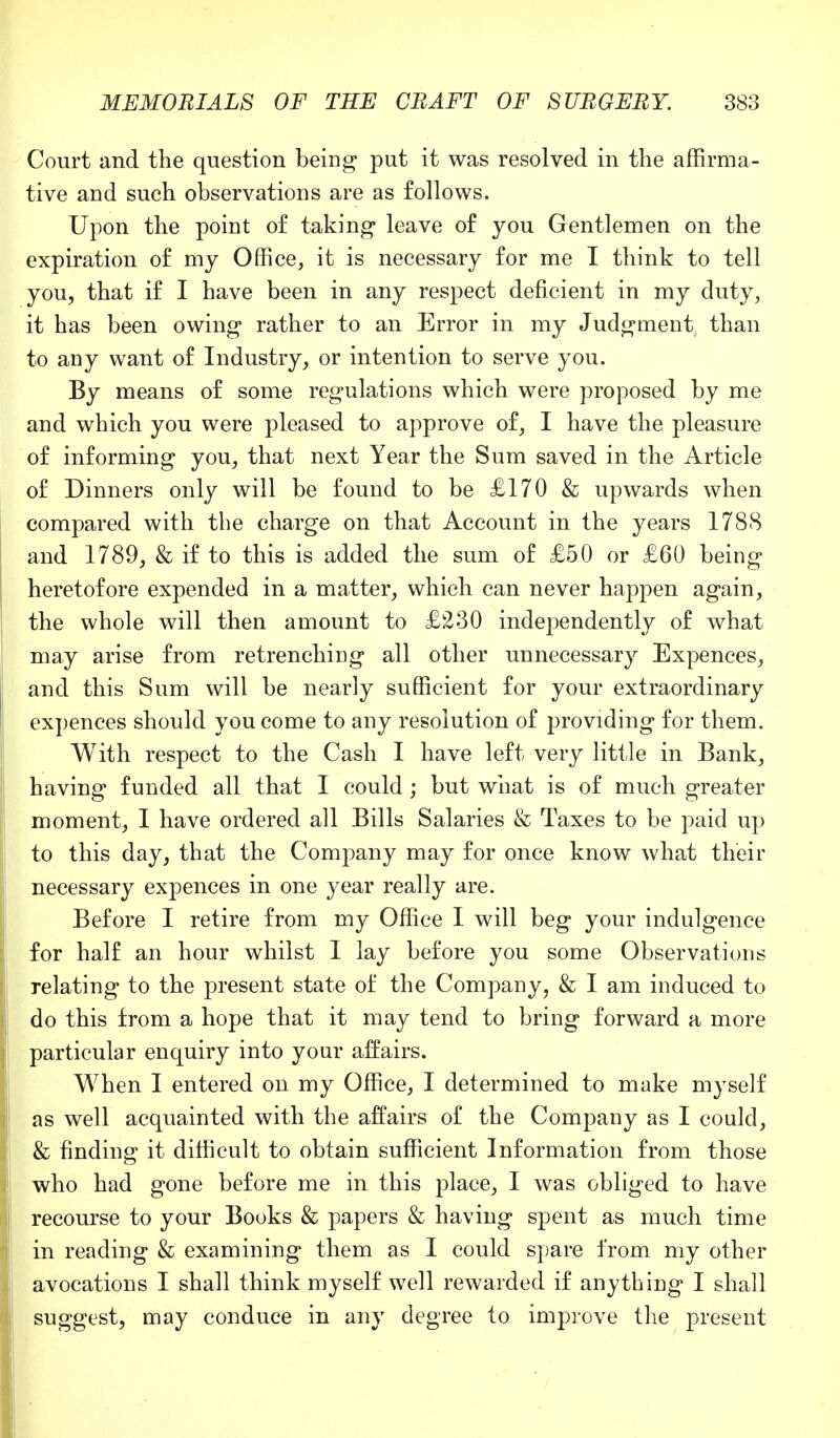 Court and the question being put it was resolved in the affirma- tive and such observations are as follows. Upon the point of taking* leave of you Gentlemen on the expiration of my Office, it is necessary for me I think to tell you, that if I have been in any respect deficient in my duty, it has been owing rather to an Error in my Judgment than to any want of Industry, or intention to serve you. By means of some regulations which were proposed by me and which you were pleased to approve of, I have the pleasure of informing you, that next Year the Sum saved in the Article of Dinners only will be found to be £170 & upwards when compared with the charge on that Account in the years 1788 and 1789, & if to this is added the sum of £50 or £60 being heretofore expended in a matter, which can never happen again, the whole will then amount to £230 independently of what may arise from retrenching all other unnecessary Expences, and this Sum will be nearly sufficient for your extraordinary expences should you come to any resolution of providing for them. With respect to the Cash I have left very little in Bank, having funded all that I could ; but what is of much greater moment, I have ordered all Bills Salaries & Taxes to be paid up to this day, that the Company may for once know what their necessary expences in one year really are. Before I retire from my Office I will beg your indulgence for half an hour whilst I lay before you some Observations relating to the present state of the Company, & I am induced to do this from a hope that it may tend to bring forward a more particular enquiry into your affairs. When I entered on my Office, I determined to make myself as well acquainted with the affairs of the Company as I could, & finding it difficult to obtain sufficient Information from those who had gone before me in this place, I was obliged to have recourse to your Books & papers & having spent as much time in reading & examining them as I could spare from my other avocations I shall think myself well rewarded if anything I shall suggest, may conduce in any degree to improve the present