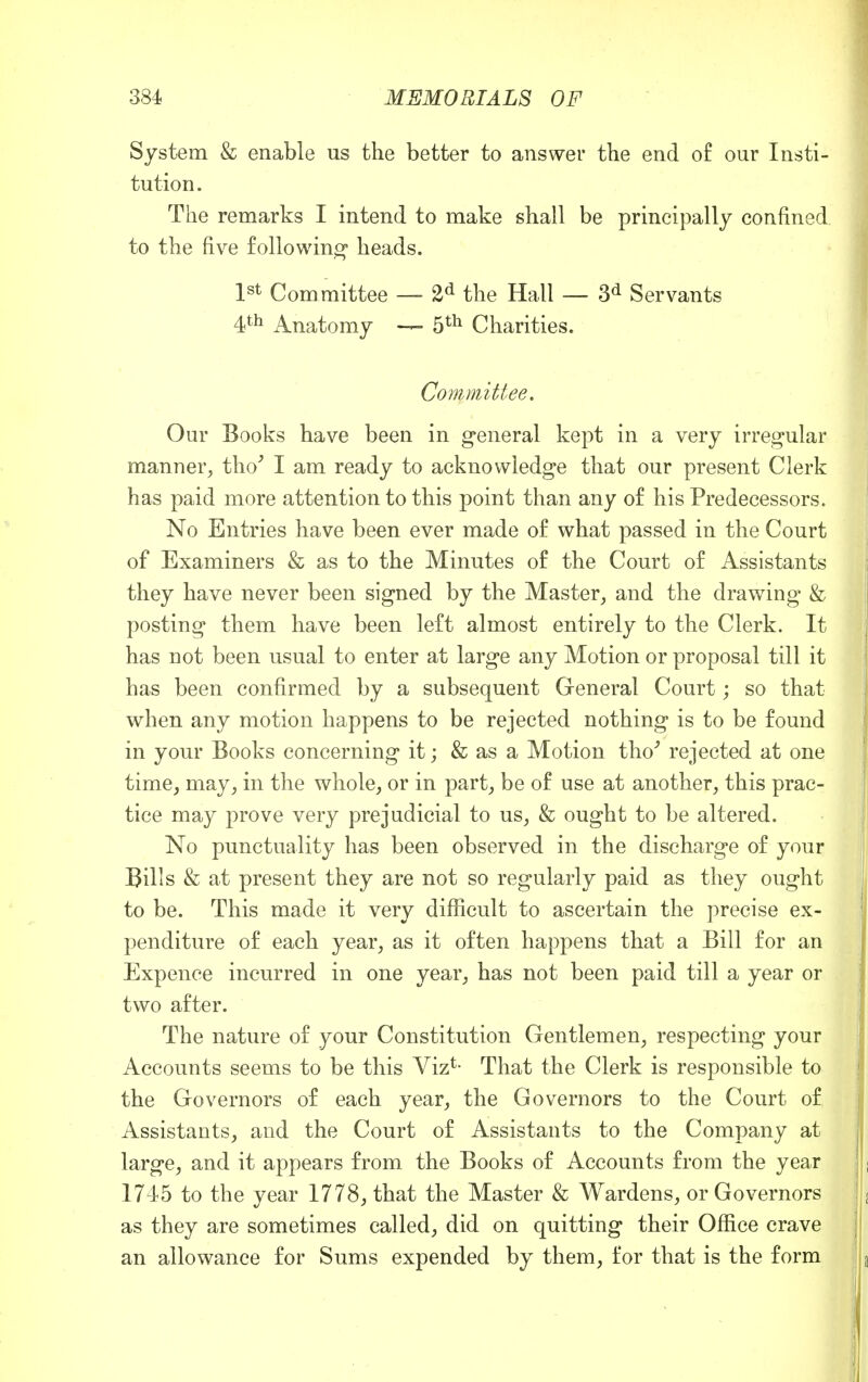 System & enable us the better to answer the end of our Insti- tution. The remarks I intend to make shall be principally confined to the five following heads. 1st Committee — 2d the Hall — 3d Servants 4th Anatomy — 5th Charities. Committee. Our Books have been in general kept in a very irregular manner, tho' I am ready to acknowledge that our present Clerk has paid more attention to this point than any of his Predecessors. No Entries have been ever made of what passed in the Court of Examiners & as to the Minutes of the Court of Assistants they have never been signed by the Master, and the drawing & posting them have been left almost entirely to the Clerk. It has not been usual to enter at large any Motion or proposal till it has been confirmed by a subsequent General Court; so that when any motion happens to be rejected nothing is to be found in your Books concerning it; & as a Motion tho' rejected at one time, may, in the whole, or in part, be of use at another, this prac- tice may prove very prejudicial to us, & ought to be altered. No punctuality has been observed in the discharge of your Bills & at present they are not so regularly paid as they ought to be. This made it very difficult to ascertain the precise ex- penditure of each year, as it often happens that a Bill for an Expence incurred in one year, has not been paid till a year or two after. The nature of your Constitution Gentlemen, respecting your Accounts seems to be this Viz*- That the Clerk is responsible to the Governors of each year, the Governors to the Court of Assistants, and the Court of Assistants to the Company at large, and it appears from the Books of Accounts from the year 1745 to the year 1778, that the Master & Wardens, or Governors as they are sometimes called, did on quitting their Office crave an allowance for Sums expended by them, for that is the form