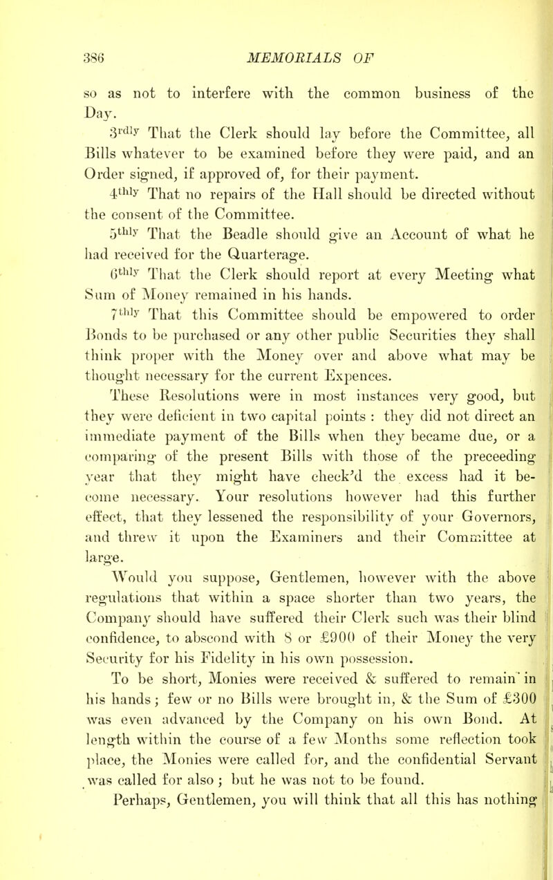 so as not to interfere with the common business of the Day. 3rdly That the Clerk should lay before the Committee, all Bills whatever to be examined before they were paid, and an Order signed, if approved of, for their payment. 4thiy That no repairs of the Hall should be directed without the consent of the Committee. 5thiy That the Beadle should give an Account of what he had received for the Quarterage. (jthiy That the Clerk should report at every Meeting what Sum of Money remained in his hands. 7thiy That this Committee should be empowered to order Bonds to be purchased or any other public Securities they shall tliink proper with the Money over and above what may be thought necessary for the current Expences. These Resolutions were in most instances very good, but they were deficient in two capital points : they did not direct an immediate payment of the Bills when they became due, or a comparing of the present Bills with those of the preceeding year that they might have checked the excess had it be- come necessary. Your resolutions however had this further effect, that they lessened the responsibility of your Governors, and threw it upon the Examiners and their Committee at large. Would you suppose, Gentlemen, however with the above regulations that within a space shorter than two years, the Company should have suffered their Clerk such was their blind confidence, to abscond with 8 or £900 of their Money the very Security for his Fidelity in his own possession. To be short, Monies were received & suffered to remain' in his hands; few or no Bills were brought in, & the Sum of £300 was even advanced by the Company on his own Bond. At length within the course of a few Months some reflection took place, the Monies were called for, and the confidential Servant was called for also ; but he was not to be found. Perhaps, Gentlemen, you will think that all this has nothing