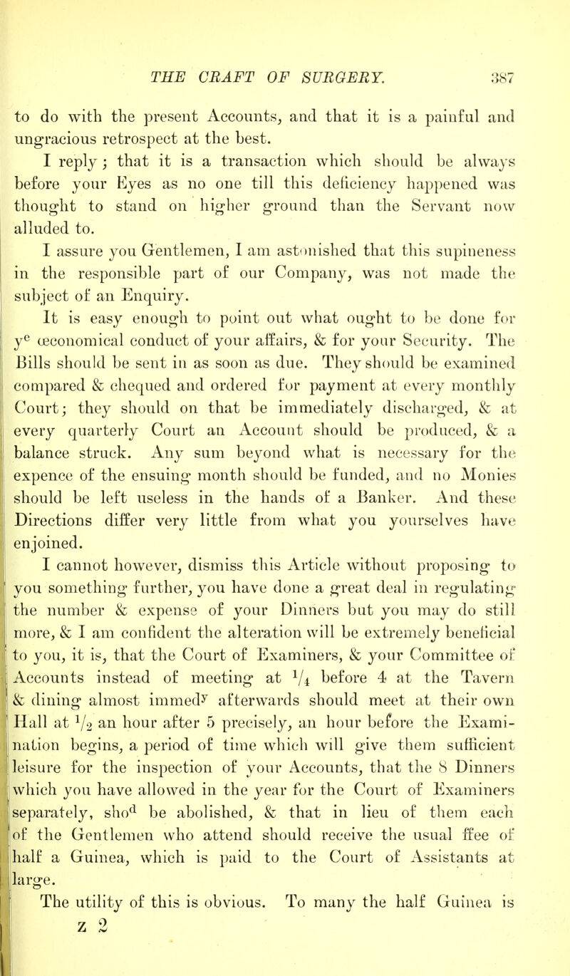 to do with the present Accounts, and that it is a painful and ungracious retrospect at the best. I reply ; that it is a transaction which should be always before your Eyes as no one till this deficiency happened was thought to stand on higher ground than the Servant now alluded to. I assure you Gentlemen, I am astonished that this supineness in the responsible part of our Company, was not made the subject of an Enquiry. It is easy enough to point out what ought to be done for ye oaconomical conduct of your affairs, & for your Security. The Bills should be sent in as soon as due. They should be examined compared & chequed and ordered for payment at every monthly Court; they should on that be immediately discharged, & at every quarterly Court an Account should be produced, & a balance struck. Any sum beyond what is necessary for the expence of the ensuing' month should be funded, and no Monies should be left useless in the hands of a Banker. And these Directions differ very little from what you yourselves have enjoined. I cannot however, dismiss this Article without proposing to you something further, you have done a great deal in regulating the number & expense of your Dinners but you may do still more, & I am confident the alteration will be extremely beneficial to you, it is, that the Court of Examiners, & your Committee of Accounts instead of meeting at Vi before 4 at the Tavern & dining almost immed^ afterwards should meet at their own Hall at V2 an hour after 5 precisely, an hour before the Exami- nation begins, a period of time which will give them sufficient leisure for the inspection of your Accounts, that the 8 Dinners which you have allowed in the year for the Court of Examiners I separately, shod be abolished, & that in lieu of them each of the Gentlemen who attend should receive the usual free of I half a Guinea, which is paid to the Court of Assistants at [large. The utility of this is obvious. To many the half Guinea is z 2