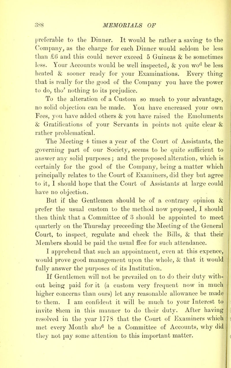 preferable to the Dinner. It would be rather a saving to the Company, as the charge for each Dinner would seldom be less than £6 and this could never exceed 5 Guineas & be sometimes less. Your Accounts would be well inspected, & you wod be less heated & sooner ready for your Examinations. Every thing that is really for the good of the Company you have the power to do, tho' nothing to its prejudice. To the alteration of a Custom so much to your advantage, no solid objection can be made. You have encreased your own Fees, you have added others & you have raised the Emoluments & Gratifications of your Servants in points not quite clear & rather problematical. The Meeting 4 times a year of the Court of Assistants, the governing part of our Society, seems to be quite sufficient to answer any solid purposes ; and the proposed alteration, which is certainly for the good of the Company, being a matter which principally relates to the Court of Examiners, did they but agree to it, 1 should hope that the Court of Assistants at large could have no objection. But if the Gentlemen should be of a contrary opinion & prefer the usual custom to the method now proposed, I should then think that a Committee of 3 should be appointed to meet quarterly on the Thursday preceeding the Meeting of the General Court, to inspect, regulate and check the Bills, & that their Members should be paid the usual ffee for such attendance. I apprehend that such an appointment, even at this expence, would prove good management upon the whole, & that it would fully answer the purposes of its Institution. If Gentlemen will not be prevailed on to do their duty with- out being paid for it (a custom very frequent now in much higher concerns than ours) let any reasonable allowance be made to them. I am confident it will be much to your Interest to invite fc-hem in this manner to do their duty. After having resolved in the year 1778 that the Court of Examiners which met every Month shod be a Committee of Accounts, why did they not pay some attention to this important matter.