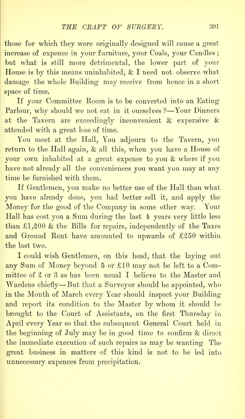 those for which they were originally designed will cause a great increase of expence in your furniture, your Coals, your Candles; but what is still more detrimental, the lower part of your House is by this means uninhabited, & I need not observe what damage the whole Building may receive from hence in a short space of time. If your Committee Room is to be converted into an Eating Parlour, why should we not eat in it ourselves ?—Your Dinners at the Tavern are exceedingly inconvenient & expensive & attended with a great loss of time. You meet at the Hall, You adjourn to the Tavern, you return to the Hall again, & all this, when you have a House of your own inhabited - at a great expence to you & where if you have not already all the conveniences you want you may at any time be furnished with them. If Gentlemen, you make no better use of the Hall than what you have already done, you had better sell it, and apply the Money for the good of the Company in some other way. Your Hall has cost you a Sum during the last 4 years very little less than £1,200 & the Bills for repairs, independently of the Taxes and Ground Bent have amounted to upwards of £250 within the last two. I could wish Gentlemen, on this head, that the laying out any Sum of Money beyond 5 or £10 may not be left to a Com- mittee of 2 or 3 as has been usual I believe to the Master and Wardens chiefly—But that a Surveyor should be appointed, who in the Month of March every Year should inspect your Building and report its condition to the Master by whom it should be brought to the Court of Assistants, on the first Thursday in April every Year so that the subsequent General Court held in the beginning of July may be in good time to confirm & direct the immediate execution of such repairs as may be wanting The great business in matters of this kind is not to be led into unnecessary expences from precipitation.