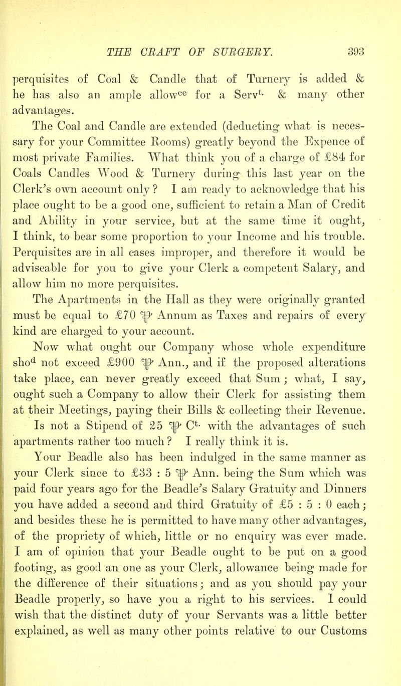 perquisites of Coal & Candle that of Turnery is added & he has also an ample allowce for a Serv*- & many other advantages. The Coal and Candle are extended (deducting what is neces- sary for your Committee Rooms) greatly beyond the Expence of most private Families. What think you of a charge of £84 for Coals Candles Wood & Turnery during this last year on the Clerk's own account only ? I am ready to acknowledge that his place ought to be a good one, sufficient to retain a Man of Credit and Ability in your service, but at the same time it ought, I think, to bear some proportion to your Income and his trouble. Perquisites are in all cases improper, and therefore it would be adviseable for you to give your Clerk a competent Salary, and allow him no more perquisites. The Apartments in the Hall as they were originally granted must be equal to £70 Annum as Taxes and repairs of every kind are charged to your account. Now what ought our Company whose whole expenditure shod not exceed £900 ^ Ann., and if the proposed alterations take place, can never greatly exceed that Sum ; what, I say, ought such a Company to allow their Clerk for assisting them at their Meetings, paying their Bills & collecting their Revenue. Is not a Stipend of 25 C*- with the advantages of such apartments rather too much ? I really think it is. Your Beadle also has been indulged in the same manner as your Clerk since to £33 : 5 Ann. being the Sum which was paid four years ago for the Beadle's Salary Gratuity and Dinners you have added a second and third Gratuity of £5 : 5 : 0 each; and besides these he is permitted to have many other advantages, of the propriety of which, little or no enquiry was ever made. I am of opinion that your Beadle ought to be put on a good footing, as good an one as your Clerk, allowance being made for the difference of their situations; and as you should pay your Beadle properly, so have you a right to his services. I could wish that the distinct duty of your Servants was a little better explained, as well as many other points relative to our Customs