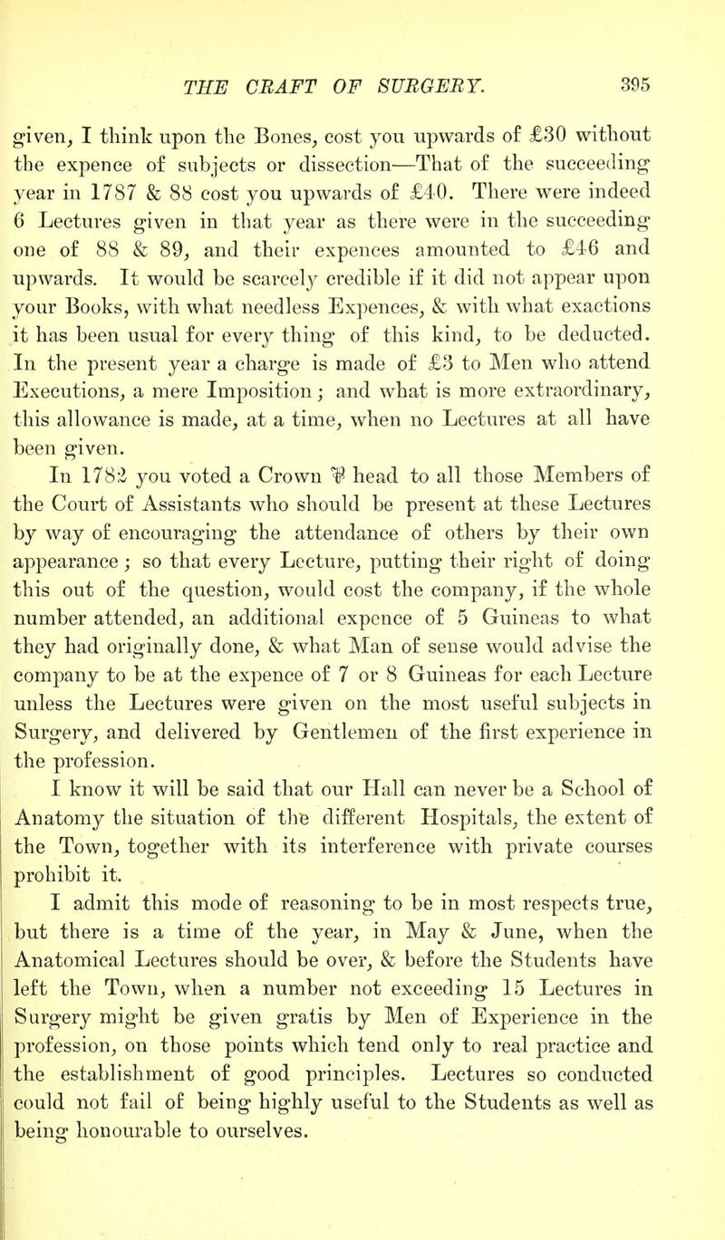 given, I think upon the Bones, cost you upwards of £30 without the expence of subjects or dissection'—That of the succeeding year in 1787 & 88 cost you upwards of £40. There were indeed 6 Lectures given in that year as there were in the succeeding one of 88 & 89, and their expences amounted to £46 and upwards. It would be scarcely credible if it did not appear upon your Books, with what needless Expences, & with what exactions it has been usual for every thing of this kind, to be deducted. In the present year a charge is made of £3 to Men who attend Executions, a mere Imposition; and what is more extraordinary, this allowance is made, at a time, when no Lectures at all have been given. In 178:2 you voted a Crown ^ head to all those Members of the Court of Assistants who should be present at these Lectures by way of encouraging the attendance of others by their own appearance ; so that every Lecture, putting their right of doing this out of the question, would cost the company, if the whole number attended, an additional expence of 5 Guineas to what they had originally done, & what Man of sense would advise the company to be at the expence of 7 or 8 Guineas for each Lecture unless the Lectures were given on the most useful subjects in Surgery, and delivered by Gentlemen of the first experience in the profession. I know it will be said that our Hall can never be a School of Anatomy the situation of the different Hospitals, the extent of the Town, together with its interference with private courses prohibit it. I admit this mode of reasoning to be in most respects true, but there is a time of the year, in May & June, when the Anatomical Lectures should be over, & before the Students have left the Town, when a number not exceeding 15 Lectures in Surgery might be given gratis by Men of Experience in the profession, on those points which tend only to real practice and the establishment of good principles. Lectures so conducted could not fail of being highly useful to the Students as well as being honourable to ourselves.