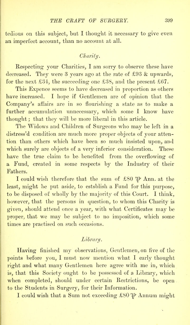 tedious on this subject, but I thought it necessary to give even an imperfect account, than no account at all. Charity. Respecting your Charities, I am sorry to observe these have decreased. They were 3 years ago at the rate of £93 & upwards, for the next £34, the succeeding one £38, and the present £67. This Expence seems to have decreased in proportion as others have increased. I hope if Gentlemen are of opinion that the Company's affairs are in so nourishing a state as to make a further accumulation unnecessary, which some I know have thought; that they will be more liberal in this article. The Widows and Children of Surgeons who may be left in a distressed condition are much more proper objects of your atten- tion than others which have been so much insisted upon, and which surely are objects of a very inferior consideration. These have the true claim to be benefited from the overflowing of a Fund, created in some respects by the Industry of their Fathers. I could wish therefore that the sum of £80 ^ Ann. at the least, might be put aside, to estsblish a Fund for this purpose, to be disposed of wholly by the majority of this Court. I think, however, that the persons in question, to whom this Charity is given, should attend once a year, with what Certificates may be proper, that we may be subject to no imposition, which some times are practised on such occasions. Library. Having finished my observations, Gentlemen, on five of the points before you, I must now mention what I early thought right and what many Gentlemen here agree with me in, which is, that this Society ought to be possessed of a Library, which when completed, should under certain Restrictions, be open to the Students in Surgery, for their Information. I could wish that a Sum not exceeding £80 Annum might