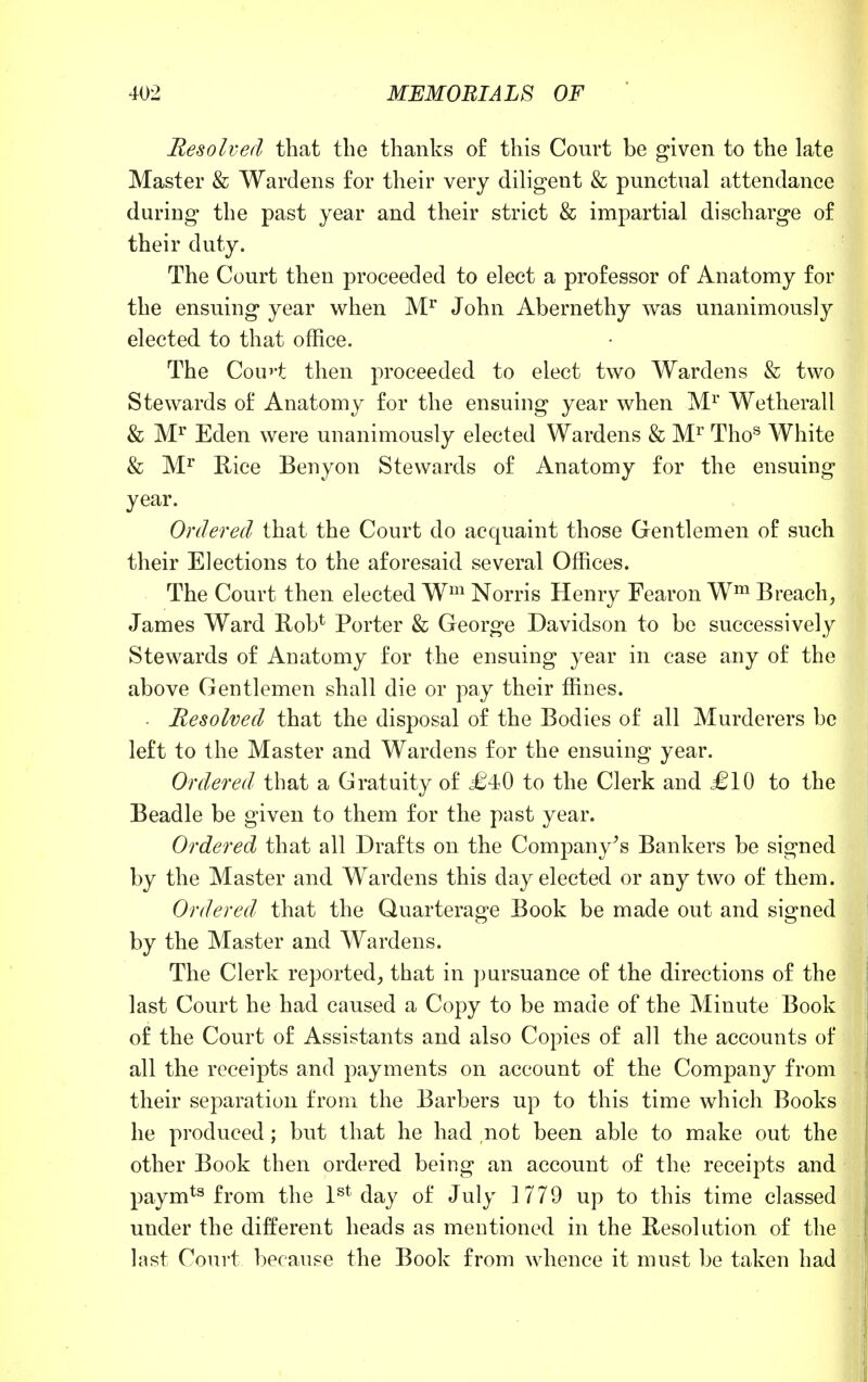 Resolved that the thanks of this Court be given to the late Master & Wardens for their very diligent & punctual attendance during the past year and their strict & impartial discharge of their duty. The Court then proceeded to elect a professor of Anatomy for the ensuing year when Mr John Abernethy was unanimously elected to that office. The Con'*t then proceeded to elect two Wardens & two Stewards of Anatomy for the ensuing year when Mr Wetherall & Mr Eden were unanimously elected Wardens & Mr Thos White & Mr Rice Benyon Stewards of Anatomy for the ensuing year. Ordered that the Court do acquaint those Gentlemen of such their Elections to the aforesaid several Offices. The Court then elected Wm Norris Henry Fearon Wm Breach, James Ward Rob1' Porter & George Davidson to be successively Stewards of Anatomy for the ensuing year in case any of the above Gentlemen shall die or pay their ffines. • Resolved that the disposal of the Bodies of all Murderers be left to the Master and Wardens for the ensuing year. Ordered that a Gratuity of £40 to the Clerk and £10 to the Beadle be given to them for the past year. Ordered that all Drafts on the Company's Bankers be signed by the Master and Wardens this day elected or any two of them. Ordered that the Quarterage Book be made out and signed by the Master and Wardens. The Clerk reported, that in pursuance of the directions of the last Court he had caused a Copy to be made of the Minute Book of the Court of Assistants and also Copies of all the accounts of all the receipts and payments on account of the Company from their separation from the Barbers up to this time which Books he produced ; but that he had not been able to make out the other Book then ordered being an account of the receipts and paymts from the 1st day of July ] 779 up to this time classed under the different heads as mentioned in the Resolution of the last Court because the Book from whence it must be taken had