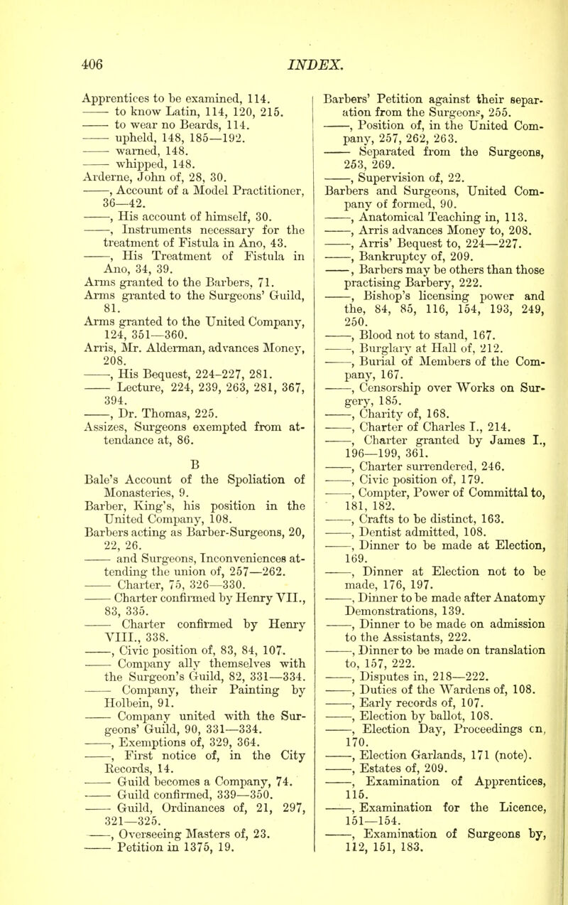 Apprentices to be examined, 114. to know Latin, 114, 120, 215. to wear no Beards, 114. upheld, 148, 185—192. warned, 148. whipped, 148. Arderne, John of, 28, 30. , Account of a Model Practitioner, 36—42. , His account of himself, 30. , Instruments necessary for the treatment of Fistula in Ano, 43. , His Treatment of Fistula in Ano, 34, 39. Arms granted to the Barbers, 71. Arms granted to the Surgeons' Guild, 81. Arms granted to the United Company, 124, 351—360. Arris, Mr. Alderman, advances Money, 208. , His Bequest, 224-227, 281. Lecture, 224, 239, 263, 281, 367, 394 , Dr. Thomas, 225. Assizes, Surgeons exempted from at- tendance at, 86. B Bale's Account of the Spoliation of Monasteries, 9. Barber, King's, his position in the United Company, 108. Barbers acting as Barber-Surgeons, 20, 22, 26. and Surgeons, Inconveniences at- tending the union of, 257—262. Charter, 75, 326—330. Charter confirmed by Henry VII., 83, 335. Charter confirmed by Henry VIII., 338. , Civic position of, 83, 84, 107. Company ally themselves with the Surgeon's Guild, 82, 331—334. Company, their Painting by Holbein, 91. Company united with the Sur- geons' Guild, 90, 331—334. ■, Exemptions of, 329, 364. , First notice of, in the City Records, 14. Guild becomes a Company, 74. Guild confirmed, 339—350. Guild, Ordinances of, 21, 297, 321—325. —, Overseeing Masters of, 23. Petition in 1375, 19. Barbers' Petition against their separ- ation from the Surgeon?, 255. , Position of, in the United Com- pany, 257, 262, 263. Separated from the Surgeons, 253, 269. , Supervision of, 22. Barbers and Surgeons, United Com- pany of formed, 90. , Anatomical Teaching in, 113. , Arris advances Money to, 208. , Arris' Bequest to, 224—227. , Bankruptcy of, 209. , Barbers may be others than those practising Barbery, 222. , Bishop's licensing power and the, 84, 85, 116, 154, 193, 249, 250. , Blood not to stand, 167. , Burglary at Hall of, 212. , Burial of Members of the Com- pany, 167. ——, Censorship over Works on Sur- gery, 185. , Charity of, 168. , Charter of Charles I., 214. , Charter granted by James I., 196—199, 361. , Charter surrendered, 246. , Civic position of, 179. , Compter, Power of Committal to, 181, 182. , Crafts to be distinct, 163. , Dentist admitted, 108. ■ , Dinner to be made at Election, 169. , Dinner at Election not to be made, 176, 197. , Dinner to be made after Anatomy Demonstrations, 139. , Dinner to be made on admission to the Assistants, 222. , Dinner to be made on translation to, 157, 222. , Disputes in, 218—222. —, Duties of the Wardens of, 108. , Early records of, 107. , Election by ballot, 108. , Election Day, Proceedings cn; 170. , Election Garlands, 171 (note). , Estates of, 209. , Examination of Apprentices, 115. , Examination for the Licence, 151—154. , Examination of Surgeons by, 112, 151, 183.