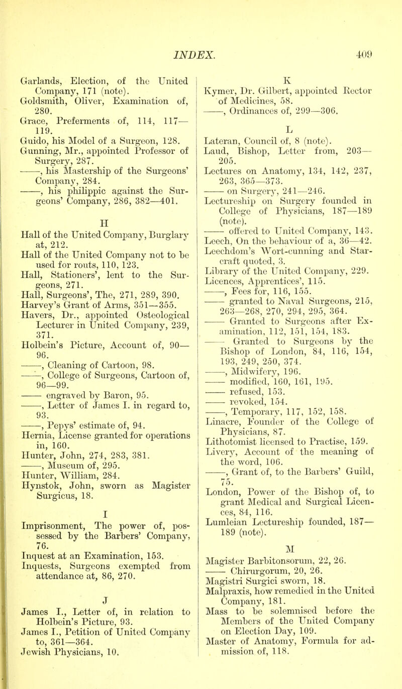 Garlands, Election, of the United Company, 171 (note). Goldsmith, Oliver, Examination of, 280. Grace, Preferments of, 114, 117— 119. Guido, his Model of a Surgeon, 128. Gunning, Mr., appointed Professor of Surgery, 287. , his Mastership of the Surgeons' Company, 284. , his philippic against the Sur- geons' Company, 286, 382—401. H Hall of the United Company, Burglary at, 212. Hall of the United Company not to he used for routs, 110, 123. Hall, Stationers', lent to the Sur- geons, 271. Hall, Surgeons', The, 271, 289, 390. Harvey's Grant of Arms, 351—355. Havers, Dr., appointed Osteological Lecturer in United Company, 239, 371. Holbein's Picture, Account of, 90— 96. , Cleaning of Cartoon, 98. ——, College of Surgeons, Cartoon of, 96—99. engraved by Baron, 95. , Letter of James I. in regard to, 93. , Pepys' estimate of, 94. Hernia, License granted for operations in, 160. Hunter, John, 274, 283, 381. , Museum of, 295. Hunter, William, 284. Hynstok, John, sworn as Magister Surgicus, 18. I Imprisonment, The power of, pos- sessed by the Barbers' Company, 76. Inquest at an Examination, 153. Inquests, Surgeons exempted from attendance at, 86, 270. J James I., Letter of, in relation to Holbein's Picture, 93. James I., Petition of United Company to, 361—364. Jewish Physicians, 10. K Kymer, Dr. Gilbert, appointed Rector of Medicines, 58. , Ordinances of, 299—306. L Lateran, Council of, 8 (note). Laud, Bishop, Letter from, 203— 205. Lectures on Anatomy, 134, 142, 237, 263, 365—373. on Surgery, 241—246. Lectureship on Surgery founded in College of Physicians, 187—189 (note). offered to United Company, 143. Leech, On the behaviour of a, 36—42. Leechdom's Wort-cunning and Star- craft quoted, 3. Library of the United Company, 229. Licences, Apprentices', 115. , Eees for, 116, 155. granted to Naval Surgeons, 215, 263—268, 270, 294, 295, 364. Granted to Surgeons after Ex- amination, 112, 151, 154, 183. Granted to Surgeons by the Bishop of London, 84, 116, 154, 193, 249, 250, 374. , Midwifery, 196. modified, 160, 161, 195. refused, 153. revoked, 154. , Temporary, 117, 152, 158. Linacre, Pounder of the College of Physicians, 87. Lithotomist licensed to Practise, 159. Livery, Account of the meaning of the word, 106. , Grant of, to the Barbers' Guild, 75. London, Power of the Bishop of, to grant Medical and Surgical Licen- ces, 84, 116. Lumleian Lectureship founded, 187— 189 (note). M Magister Barbitonsoruin, 22, 26. Chirurgorum, 20, 26. Magistri Surgici sworn, 18. Malpraxis, how remedied in the United Company, 181. Mass to be solemnised before the Members of the United Companv on Election Day, 109. Master of Anatomy, Formula for ad- mission of, 118.