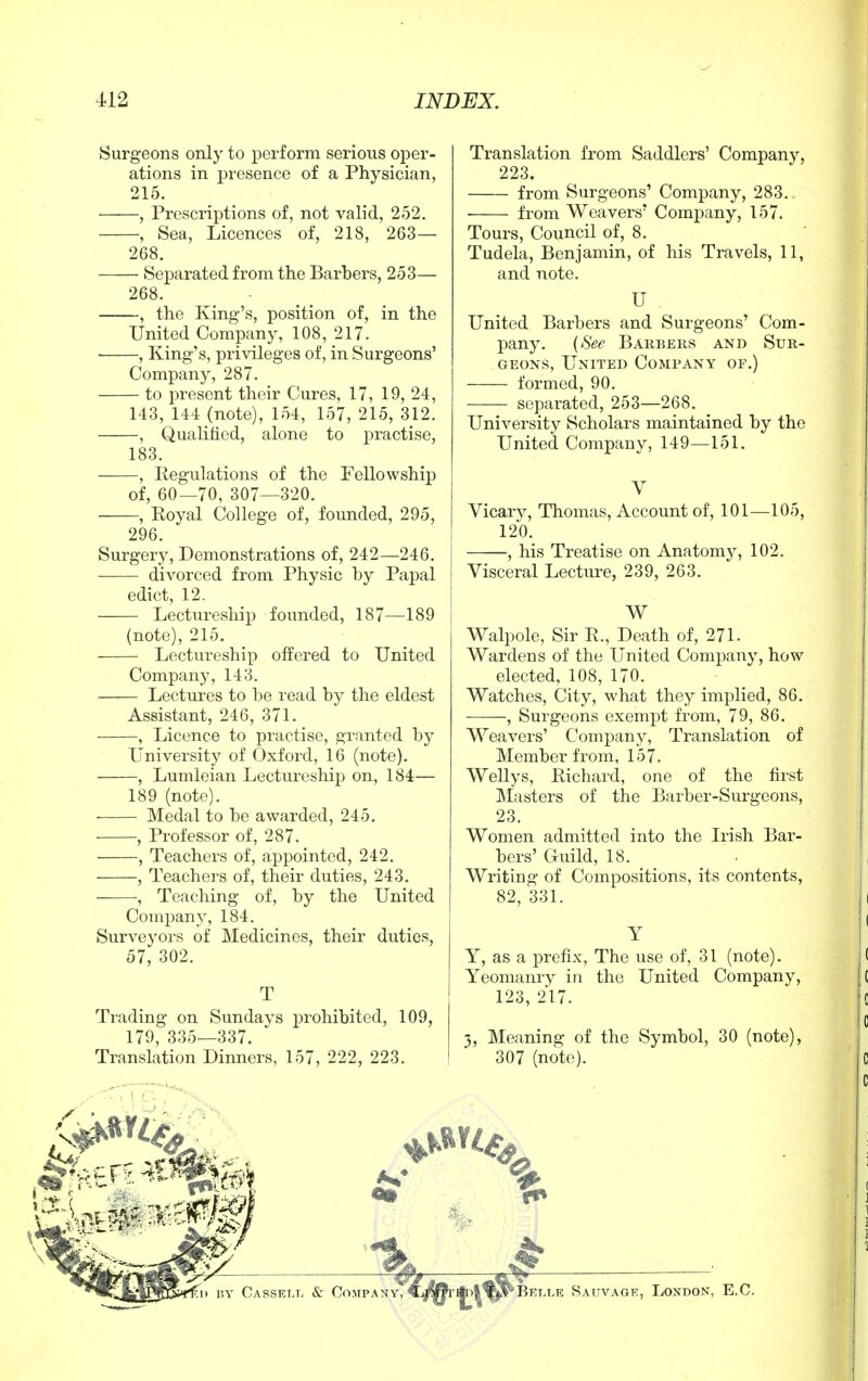 Surgeons only to perform serious oper- ations in presence of a Physician, 215. , Prescriptions of, not valid, 252. , Sea, Licences of, 218, 263— 268. Separated from the Barbers, 253— 268. , the King's, position of, in the United Company, 108, 217. , King's, privileges of, in Surgeons' Company, 287. to present their Cures, 17, 19, 24, 143, 144 (note), 154, 157, 215, 312. , Qualified, alone to practise, 183. , Regulations of the Fellowship of, 60—70, 307—320. , Royal College of, founded, 295, 296. Surgery, Demonstrations of, 242—246. divorced from Physic by Papal edict, 12. Lectureship founded, 187—189 (note), 215. Lectureship offered to United Company, 143. Lectures to be read by the eldest Assistant, 246, 371. , Licence to practise, granted by University of Oxford, 16 (note). , Lumleian Lectureship on, 184— 189 (note). Medal to be awarded, 245. , Professor of, 287. , Teachers of, appointed, 242. , Teachers of, their duties, 243. , Teaching of, by the United Company, 184. Surveyors of Medicines, their duties, 57, 302. Trading on Sundavs prohibited, 109, 179, 335—337. Translation Dinners, 157, 222, 223. Translation from Saddlers' Company, 223. from Surgeons' Company, 283. from Weavers' Company, 157. Tours, Council of, 8. Tudela, Benjamin, of his Travels, 11, and note. U United Barbers and Surgeons' Com- pany. (See Barbers and Sur- geons, United Company of.) formed, 90. separated, 253—268. University Scholars maintained by the United Company, 149—151. Vicarv, Thomas, Account of, 101—105, 120. , his Treatise on Anatomy, 102. Visceral Lecture, 239, 263. W Walpole, Sir R., Death of, 271. Wardens of the United Company, how elected, 108, 170. Watches, City, what they implied, 86. , Surgeons exempt from, 79, 86. Weavers' Company, Translation of Member from, 157. Wellys, Richard, one of the first Masters of the Barber-Surgeons, 23. Women admitted into the Irish Bar- bers' Guild, 18. Writing of Compositions, its contents, 82, 331. Y Y, as a prefix, The use of, 31 (note). Yeomanry in the United Company, 123, 217. 3, Meaning of the Symbol, 30 (note), 307 (note). BY Cassell & Company, % L Belle Sauvage, London, E.C.