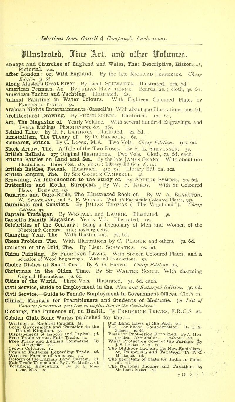 illustrate, fine Jlrt, anb oihtt Sfolutttts. Abbeys and Churches of England and Wales, The: Descriptive, Histori^i, Pictorial. 21s. After London; or, Wild England. By the late Richard Jefferies. Cheap Edition, 3s. 6d. Along Alaska's Great River. By Lieut. Schwatka. Illustrated. 12s. 6d. American Penman, An By Julian Hawthorne. Boards, 2s. ; cloth, 3s. 6<1. American Yachts and Yachting. Illustrated. 6s. Animal Painting in Water Colours. With Eighteen Coloured Plates by Frederick Tayler. 5s. Arabian Nights Entertainments (Cassell's). With about 400 Illustrations. 10s. 6d. Architectural Drawing. By Phene Spiers. Illustrated. 10s. 6d. Art, The Magazine of. Yearly Volume. With several hundred Engravings, and Twelve Etchings, Photogravures, &c. 16s. Behind Time. By G. P. Lathrop. Illustrated. 2s. 6d. Bimetallism, The Theory of. By D. Barbour. 6s. Bismarck, Prince. By C. Lowe, M.A. Two Vols. Cheap Edition. 10s. 6d. Black Arrow, The. A Tale of the Two Roses. By R. L. Stevenson. 5s. British Ballads. 275 Original Illustrations. Two Vols. Cloth, 7s. 6d. each. British Battles on Land and Sea. By the late James Gran t. With about 600 Illustrations. Three Vols., 4to, £1 7s. ; Library Edition, £1 10s British Battles, Recent. Illustrated. 4to, 9s. Library EdU'on, 10s. British Empire, The. By Sir George Campbell. 3s. Browning, An Introduction to the Study of. By Arthur Symons. 2s. 6d. Butterflies and Moths, European. ^ By W. F. Kirbv. With 61 Coloured Plates. Demy 4to, 35s. Canaries and Cage-Birds, The Illustrated Book of. By W. A. Blakston, W. Swaysland, and A. F. Wiener. With 56 Fac-simile Coloured Plates, 35s. Cannibals and Convicts. By Julian Thomas (The Vagabond). Cheap Edition, 5s. Captain Trafalgar. By Westall and Laurie. Illustrated. 5s. Cassell's Family Magazine. Yearly Vol. Illustrated. 9s. Celebrities of the Century: Being a Dictionary of Men and Women of the Nineteenth Century. 21s. ; roxburgh, 25s. Changing Year, The. With Illustrations. 7s. 6d. Chess Problem, The. With Illustrations by C. Planck and others. 7s. 6d. Children of the Cold, The. By Lieut. Schwatka. 2s. 6d. China Painting. By Florence Lewis. With Sixteen Coloured Plates, and a selection of Wood Engravings. With lull Instructions. 5s. Choice Dishes at Small Cost. By A. G. Payne. Cheap Edition, is. Christmas in the Olden Time. By Sir Walter Scott. With charming Original Illustrations. 7s. 6d. Cities of the World. Three Vols. Illustrated. 7s. 6d. each. [Civil Service, Guide to Employment in the. New and Enlarged Edition. 3s. 6d. I Civil Service.—Guide to Female Employment in Government Offices. Cloth, is. Clinical Manuals for Practitioners and Students of Medicine. {A List of Volumes forwarded post free on application to the Publisher*.) IClothing, The Influence of, on Health. By Frederick Treves, F.R.C.S. 2s. [Cobden Club, Some Works published for the:— Writings of Richard Cobden. 6s. Local Government and Taxation in the United Kingdom. 5s. Displacement ot Labour and Capital. 3d. Free Trade versus Fair Trade. 5s. Free Trade and English Commerce. By A. Mmgredien. 6d. Crown Colonies, is. Popular Fallacies Regarding Trade. 6d. Western Farmer of America. 3d. Reform of the English Land System. 3d. Fair Trade Unmasked. By G. W. Medley. 6d. Technical Education. By F. C. Mon- tague, M.A. 6d. Our Land Laws of ihe Past. 3d. Tue aribbean Conlederation. By C. S. Salmon, is. 6d Pleas lor Protection E 'Lined. By A. Mon- gredien. Nc-iu and Re-. hdition. „ What Protection does tor the Farmer; By J. S. Leadam, M.A 6d. V The Old Poor Law ana the New Socialism ; or, Pauperism and Taxation. ' By F. C. Montague. 6d. The Secretary of State for India in Coun- cil. 6d. The National Income and Taxation. By Sir Louis Mallet. 6d. 7 G- 8 8. 