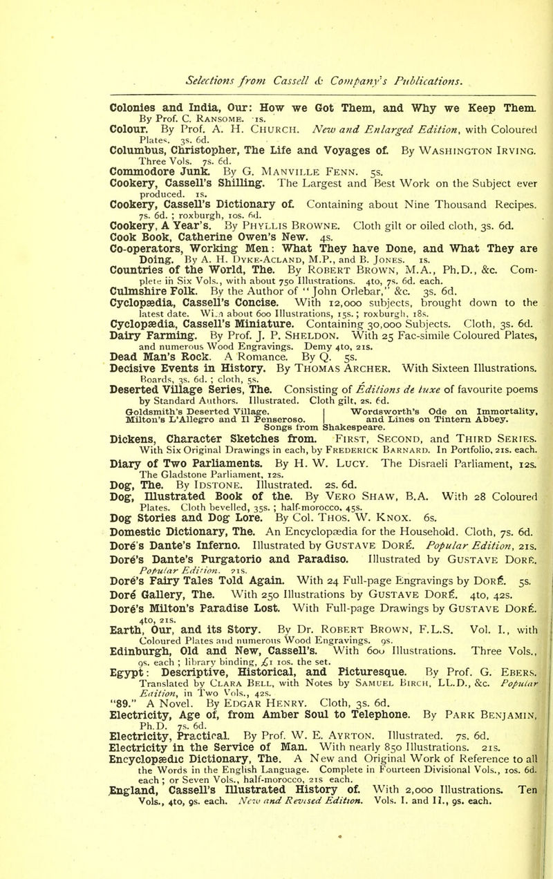 Colonies and India, Our: How we Got Them, and Why we Keep Them. By Prof. C. Ransome. is. Colour. By Prof. A. H. Church. New and Enlarged Edition, with Coloured Plates. 3s. 6d. Columbus, Christopher, The Life and Voyages of. By Washington Irving. Three Vols. 7s. 6d. Commodore Junk. By G. Manville Fenn. 5s. Cookery, Cassell's Shilling. The Largest and Best Work on the Subject ever produced, is. Cookery, Cassell's Dictionary of. Containing about Nine Thousand Recipes. 7s. 6d. ; roxburgh, ios. fid. Cookery, A Year's. By Phyllis Browne. Cloth gilt or oiled cloth, 3s. 6d. Cook Book, Catherine Owen's New. 4s. Co-operators, Working Men : What They have Done, and What They are Doing. By A. H. Dyke-Acland, M.P., and B. Jones. is. Countries of the World, The. By Robert Brown, M.A., Ph.D., &c. Com- plete in Six Vols., with about 750 Illustrations. 4to, 7s. 6d. each. Culmshire Folk. By the Author of John Orlebar, &c. 3s. 6d. Cyclopaedia, Cassell's Concise. With 12,000 subjects, brought down to the latest date. Wi_i about 600 Illustrations, 15s.; roxburgh, 18s. Cyclopaedia, Cassell's Miniature. Containing 30,000 Subjects. Cloth, 3s. 6d. Dairy Farming. By Prof. J. P. Sheldon. With 25 Fac-simile Coloured Plates, and numerous Wood Engravings. Demy 4to, 21s. Dead Man's Rock. A Romance. By Q. 5s. Decisive Events in History. By Thomas Archer. With Sixteen Illustrations. Boards, 3s. 6d. ; cloth, 5s. Deserted Village Series, The. Consisting of Editions de luxe of favourite poems by Standard Authors. Illustrated. Cloth gilt, 2s. 6d. Goldsmith's Deserted Village. I Wordsworth's Ode on Immortality, Milton's L'Allegro and II Penseroso. and Lines on Tintern Abbey. Songs from Shakespeare. Dickens, Character Sketches from. First, Second, and Third Series. With Six Original Drawings in each, by Frederick Barnard. In Portfolio, 21s. each. Diary of Two Parliaments. By H. W. Lucy. The Disraeli Parliament, 12s. The Gladstone Parliament, 12s. Dog, The. By Idstone. Illustrated. 2s. 6d. Dog, Illustrated Book of the. By Vero Shaw, B.A. With 28 Coloured Plates. Cloth bevelled, 35s. ; half-morocco. 45s. Dog Stories and Dog Lore. By Col. Thos. W. Knox. 6s. Domestic Dictionary, The. An Encyclopaedia for the Household. Cloth, 7s. 6d. Dore's Dante's Inferno. Illustrated by Gustave Dore. Popular Edition, 21s. Dore's Dante's Purgatorio and Paradiso. Illustrated by Gustave DorE. Popular Edition. ?is. Dore's Fairy Tales Told Again. With 24 Full-page Engravings by Dor£. 5s. Dore Gallery, The. With 250 Illustrations by Gustave Dore. 4to, 42s. Dore's Milton's Paradise Lost. With Full-page Drawings by Gustave Dore. 410, 21s. Earth, Our, and its Story. By Dr. Robert Brown, F.L.S. Vol. I., with Coloured Plates and numerous Wood Engravings. 9s. Edinburgh, Old and New, Cassell's. With 600 Illustrations. Three Vols., 9s. each ; library binding, £1 ios. the set. Egypt: Descriptive, Historical, and Picturesque. By Prof. G. Ebers. Translated by Clara Bell, with Notes by Samuel Birch, LL.D., &c. Popular Edition, in Two Vols., 42s. 89. A Novel. By Edgar Henry. Cloth, 3s. 6d. Electricity, Age of, from Amber Soul to Telephone. By Park Benjamin, Ph.D. 7s. 6d. Electricity, Practical. By Prof. W. E. Ayrton. Illustrated. 7s. 6d. Electricity in the Service of Man. With nearly 850 Illustrations. 21s. Encyclopaedic Dictionary, The. A New and Original Work of Reference to all the Words in the English Language. Complete in Fourteen Divisional Vols., ios. 6d. each; or Seven Vols., half-morocco, 21s each. .England, Cassell's Illustrated History of. With 2,000 Illustrations. Ten Vols., 4to, os. each. New and Revised Edition. Vols. I. and II., as. each.