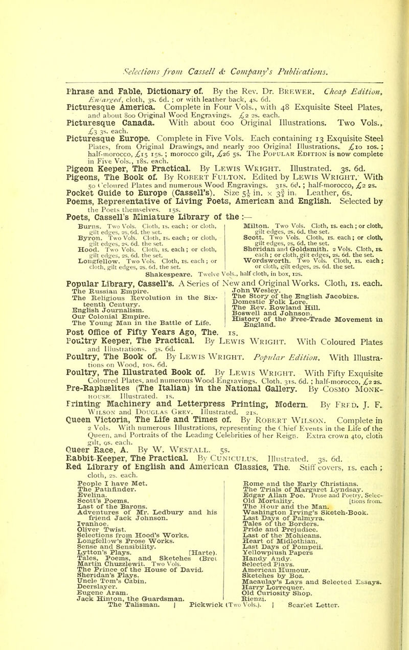 Phrase and Fable, Dictionary of. By the Rev. Dr. Brewer. Cheap Edition, Enlarged, cloth, 3s. 6d. ; or with leather back-, 4s. 6d. Picturesque America. Complete in Four Vols., with 48 Exquisite Steel Plates, and about 800 Original Wood Engravings. £2 2s. each. Picturesque Canada. With about 600 Original Illustrations. Two Vols., £3 3s. each. Picturesque Europe. Complete in Five Vols. Each containing 13 Exquisite Steel Plates, from Original Drawings, and nearly 200 Original Illustrations.. ,£10 10s. ; half-morocco, .£15 15s. ; morocco gilt, £26 5s. The Popular Edition is now complete in Five Vols., 18s. each. Pigeon Keeper, The Practical. By Lewis Wright. Illustrated. 3s. 6d. Pigeons, The Book of. By Robert Fulton. Edited by Lewis Wright.- With 50 Coloured Plates and numerous Wood Engravings. 31s. 66. ] half-morocco, £2 2s. Pocket Guide to Europe (Cassell's). Size 5^ in. x 3! im Leather, 6s. Poems, Representative of Living Poets, American and English. Selected by the Poets themselves. 15s. Poets, Cassell's Miniature Library of the :— wo Vols. Cloth, is. each; or cloth, .tsurns. gilt edges, 2s. 6d. the set. Byron. Two Vols. Cloth, is. each; or cloth, gilt edges, 2s. 6d. the set. Hood. Two Vols. Cloth, is. each ; or cloth, gilt edges, 2s. 6d. the set. Longfellow. Two Vols. Cloth, is. each ; or cloth, gilt edges, 2s. 6d. the set. Shakespeare. Twelve Vols. Milton. Two Vols. Cloth, is. each ; or cloth, gilt edges, 2s. 6d. the set. Scott. Two Vols. Cloth, is. each; or cloth, gilt edges, 2s. 6d. the set. Sheridan and Goldsmith. 2 Vols. Cloth, is. each ; or cloth, gilt edges, 2s. 6d. the set. Wordsworth. Two Vols. Cloth, is. each or cloth, gilt edges, 2s. 6d. the set. half cloth, in box, 12s. Popular Library, Cassell's. A Series of New and Original Works. Cloth, is. each. The Russian .Umpire. The Religious Revolution in the Six- teenth Century. English Journalism. Our Colonial Empire. The Young Man in the Battle of Life. John Wesley. The Story of the English Jacobirs. Domestic Folk Lore. The Rev. Rowland Hill. Boswell and Johnson. History of the Free-Trade Movement in England. With Coloured Plates With Illustra- Post Office of Fifty Years Ago, The. is. Poultry Keeper, The Practical. By Lewis Wright. and Illustrations. 3s. 6d. Poultry, The Book of. By Lewis Wright. Popular Edition tions on Wood, 10s. 6d. Poultry, The Illustrated Book of. By Lewis Wright. With Fifty Exquisite Coloured Plates, and numerous Wood Engravings. Cloth. 31s. 6d. ; half-morocco, £2 as. Pre-Raphaelites (The Italian) in the National Gallery. By Cosmo Monk- house. Illustrated, is. Frinting Machinery and Letterpress Printing, Modern. By Frfd. J. F. Wilson and Douglas Gkev. Illustrated. 21s. Queen Victoria, The Life and Times of. By Robert Wilson. Complete in 2 Vols. With numerous Illustrations, representing the Chief Events in the Life of the Queen, and Portraits of the Leading Celebrities of her Reign. Extra crown 4to, cloth gdt, qs. each. Queer Race, A. By W. Westall. 5s. Eabbit-Keeper, The Practical. By Cuniculus. Illustrated. 3s. 6d. Red Literary of English and American Classics, The. Stiffcovers, is. each; cloth, 2s. each. People I have Met. The Pathfinder. Evelina. Scott's Poems. Last of the Barons. Adventures of Mr. Ledbury and his friend Jack Johnson. Ivanhoe. Oliver Twist. Selections from Hood's Works. Longfellow's Prose Works. Sense and Sensibility. Lytton's Plays. [Harte). Tales, Poems, and Sketches (Bret Martin Chuzzlewit. Two Vols. The Prince of the House of David. Sheridan's Plays. Uncle Tom's Cabin. Deerslayer. Eugene Aram. Jack Hinton, the Guardsman. The Talisman. | Pickwick (Two Vols.). Rome and the Early Christians. The Trials of Margaret Lyndsay. Edgar Allan Poe. Prose and Poetry, Selec- Old Mortality. [tions from. The Hour and the Man. Washington Irving's Sketeh-Book. Last Days of Palmyra. Tales of the Borders. Pride and Prejudice. Last of the Mohicans. Heart of Midlothian. Last Days of Pompeii. Yellowplush Papers Handy Andy. Selected Plays. American Humour. Sketches by Boz. Maeaulay's Lays and Selected Essays. Harry Lorrequer. Old Curiosity Shop. Bienzi. Scarlet Letter.