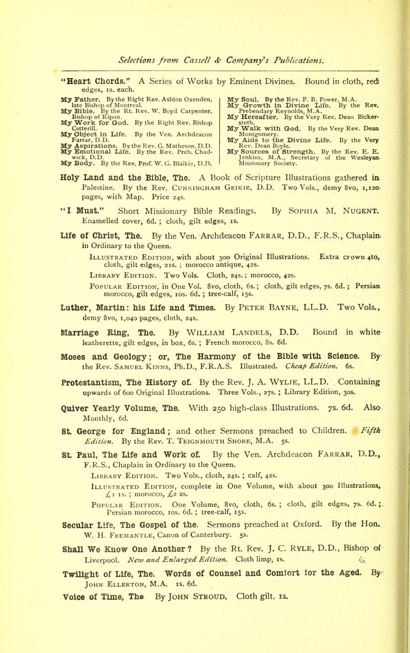 Heart Chords. A Series of Works by Eminent Divines. Bound in cloth, red! edges, is. each. My Father. By the Right Rev. Ashton Oxenden, ■ i of Pi- late Bishop of Montreal. My Bible. By the Rt. Rev. W. Boyd Carpenter, Bishop of Ripon. My Work for God. By the Right Rev. Bishop Cotterill. My Object in Life. By the Ven. Archdeacon Farrar, D.D. My Aspirations. By the Rev. G. Matheson, D.D. My Emotional Life. By the Rev. Preb. Chad- wick, D.D. My Body. By the Rev. Prof. W. G. Blaikie, D.D. My Soul. By the Rev. P. B. Power, M. A. My Growth in Divine Life. By the Rev. Prebendary Reynolds, M.A. My Hereafter. By the Very Rev. Dean Bicker- steth. My Walk with God. By the Very Rev. Dean Montgomery. My Aids to the Divine Life. By the Very Rev. Dean Boyle. My Sources of Strength. By the Rev. E. E. Jenkins, M.A., Secretary of the Wesleyan. Missionary Society. Holy Land and the Bible, The. A Book of Scripture Illustrations gathered in Palestine. By the Rev. Cunningham Geikie, D.D. Two Vols., demy 8vo, 1,12c pages, with Map. Price 24s. I Must. Short Missionary Bible Readings. By Sophia M. Nugent. Enamelled cover, 6d. ; cloth, gilt edges, is. Life Of Christ, The. By the Ven. Archdeacon Farrar, D.D., F.R.S., Chaplain, in Ordinary to the Queen. Illustrated Edition, with about 300 Original Illustrations. Extra crown 4to, cloth, gilt edges, 21s. ; morocco antique, 42s. Library Edition. Two Vols. Cloth, 24s.; morocco, 42s. Popular Edition, in One Vol. 8vo, cloth, 6s.; cloth, gilt edges, 7s. 6d. ; Persian morocco, gilt edges, 10s. 6d. ; tree-calf, 15s. Luther, Martin: his Life and Times. By Peter Bayne, LL.D. Two Vols., demy 8vo, 1,040 pages, cloth, 24s. Marriage Ring, The. By William Landels, D.D. Bound in white- leatherette, gilt edges, in box, 6s. ; French morocco, 8s. 6d. Moses and Geology; or, The Harmony of the Bible with Science. By the Rev. Samuel Kinns, Ph.D., F.R.A.S. Illustrated. Cheap Edition. 6s. Protestantism, The History of. By the Rev. J. A. Wylie, LL.D. Containing upwards of 600 Original Illustrations. Three Vols., 27s. ; Library Edition, 30s. Quiver Yearly Volume, The. With 250 high-class Illustrations. 7s. 6d. Also Monthly, 6d. St. George for England; and other Sermons preached to Children. Fifth Edition. By the Rev. T. Teignmouth Shore, M.A. 5s. St. Paul, The Life and Work of. By the Ven. Archdeacon Farrar, D.D., F.R.S., Chaplain in Ordinary to the Queen. Library Edition. Two Vols., cloth, 24s. ; calf, 42s. Illustrated Edition, complete in One Volume, with about 300 Illustrations, £1 is. ; morocco, £2. 2s. Popular Edition. One Volume, 8vo, cloth, 6s.; cloth, gilt edges, 7s. 6d. Persian morocco, 10s. 6d. ; tree-calf, 15s. Secular Life, The Gospel of the. Sermons preached at Oxford. By the Hon. W. H. Fremantle, Canon of Canterbury. 5s. ShaH We Know One Another? By the Rt. Rev. J. C. Ryle, D.D., Bishop of Liverpool. New and Enlarged Edition. Cloth limp, is. ^ Twilight of Life, The. Words of Counsel and Comfort for the Aged. By John Ellerton, M.A. is. 6d. Voice of Time, The By John Stroud. Cloth gilt, is.