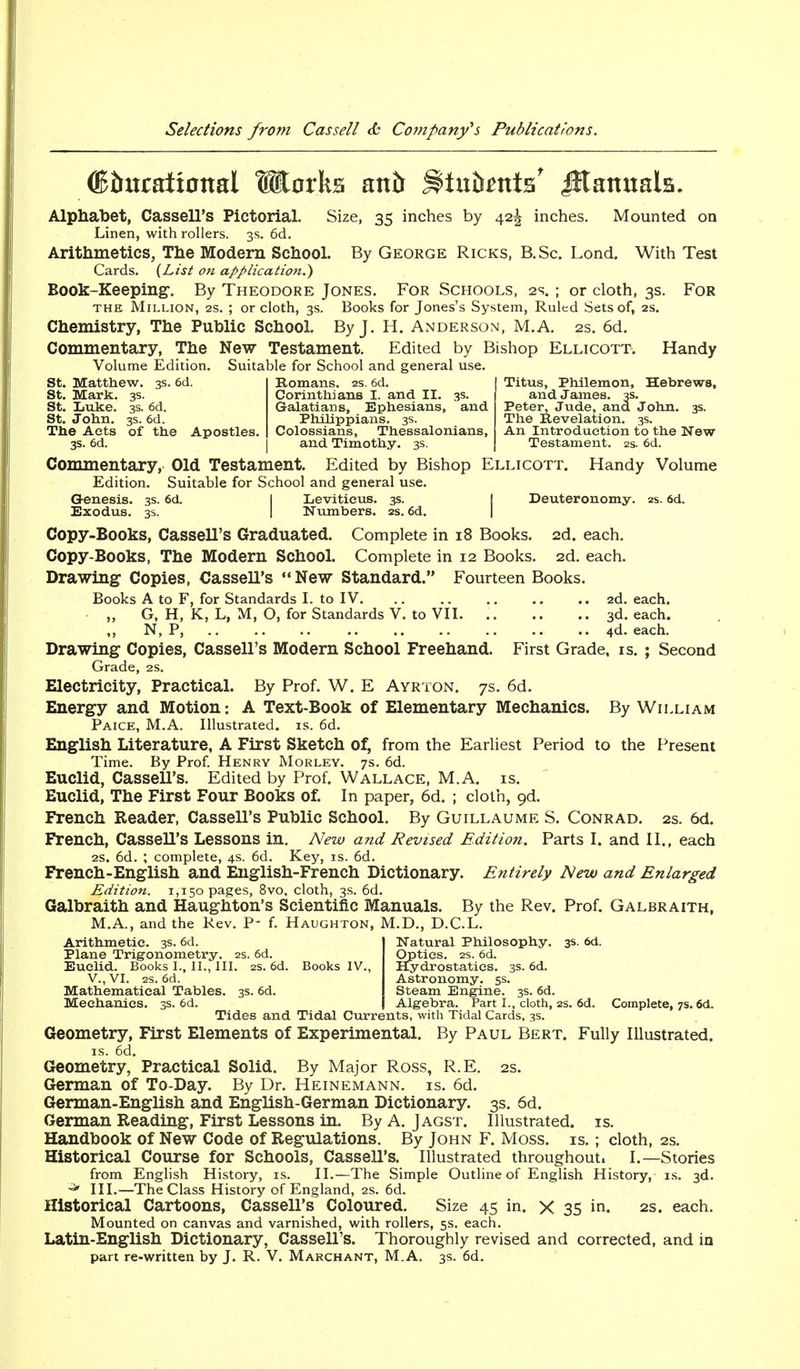 St. Matthew. 3s. 6d St. Mark. 3s. St. Luke. 3s. 6d. St. John. 3s. 6d. The Acts of the Apostles Titus, Philemon, Hebrews, and James. 3s. Peter, Jude, and John. 3s. The Revelation. 3s. An Introduction to the New Testament. 2s. 6d. (Bbncatxoml Works antr iltu&ntts' Jttamtala. Alphabet, Cassell's Pictorial. Size, 35 inches by 42^ inches. Mounted on Linen, with rollers. 3s. 6d. Arithmetics, The Modern School. By George Ricks, B. Sc. Lond. With Test Cards. (List on application.) Book-Keeping-. By Theodore Jones. For Schools, 2s.; or cloth, 3s. For the Million, 2s. ; or cloth, 3s. Books for Jones's System, Ruled Sets of, 2s. Chemistry, The Public School. By J. H. Anderson, M.A. 2s. 6d. Commentary, The New Testament. Edited by Bishop Ellicott. Handy Volume Edition. Suitable for School and general use. Romans. 2s. 6d. Corinthians I. and II. 3s. Galatians, Ephesians, and Philippians. 3s. Colossians, Thessalonians, 3s. 6d. and Timothy. 3s. Commentary, Old Testament. Edited by Bishop Ellicott. Handy Volume Edition. Suitable for School and general use. G-enesis. 3s. 6d. I Leviticus. 3s. Deuteronomy. 2s. 6d. Exodus. 3s. I Numbers. 2s. 6d. Copy-Books, Cassell's Graduated. Complete in 18 Books. 2d. each. Copy-Books, The Modern School. Complete in 12 Books. 2d. each. Drawing Copies, Cassell's New Standard. Fourteen Books. Books A to F, for Standards I. to IV. .. 2d. each, „ G, H, K, L, M, O, for Standards V. to VII 3d. each. N, P, 4d. each. Drawing Copies, Cassell's Modern School Freehand. First Grade, is. ; Second Grade, 2s. Electricity, Practical. By Prof. W. E Ayrton. 7s. 6d. Energy and Motion: A Text-Book of Elementary Mechanics. By William Paice, M.A. Illustrated, is. 6d. English Literature, A First Sketch of, from the Earliest Period to the Present Time. By Prof. Henry Morley. 7s. 6d. Euclid, Cassell's. Edited by Prof. Wallace, M.A. is. Euclid, The First Four Books of. In paper, 6d. ; cloth, gd. French Reader, Cassell's Public School. By Guillaume S. Conrad. 2s. 6d. French, Cassell's Lessons in. New and Revised Edition. Parts I. and II., each 2s. 6d. ; complete, 4s. 6d. Key, is. 6d. French-English and English-French Dictionary. Entirely New and Enlarged Edition. 1,150 pages, 8vo, cloth, 3s. 6d. Galbraith and Haughton's Scientific Manuals. By the Rev. Prof. Galbraith, M.A., and the Rev. P- f. Haughton, M.D., D.C.L. Arithmetic. 3s. 6d. Natural Philosophy. 3s. 6d. Plane Trigonometry. 2s. 6d. Euclid. Books I., II., III. 2s. 6d. Books IV. V., VI. 2s. 6d. Mathematical Tables. 3s. 6d. Mechanics. 3s. 6d. Tides and Tidal Currents, with Tidal Cards, 3s. Geometry, First Elements of Experimental. By Paul Bert. Fully Illustrated. is. 6d. Geometry, Practical Solid. By Major Ross, R.E. 2s. German of To-Day. By Dr. Heinemann. is. 6d. German-English and English-German Dictionary. 3s. 6d. German Reading, First Lessons in. By A. Jagst. Illustrated, is. Handbook of New Code of Regulations. By John F. Moss. is. ; cloth, 2s. Historical Course for Schools, Cassell's. Illustrated throughout. I.—Stories from English History, is. II.—The Simple Outline of English History, is. 3d. •* III.—The Class History of England, 2s. 6d. Historical Cartoons, Cassell's Coloured. Size 45 in. X 35 in. 2s. each. Mounted on canvas and varnished, with rollers, 5s. each. Latin-English Dictionary, Cassell's. Thoroughly revised and corrected, and in part re-written by J. R. V. Marchant, M.A. 3s. 6d. Optics. 2s. 6d. Hydrostatics. 3s. 6d. Astronomy. 5s. Steam Engine. 3s. 6d. Algebra. Part I., cloth, 2s. 6d. Complete, 7s. 6d.