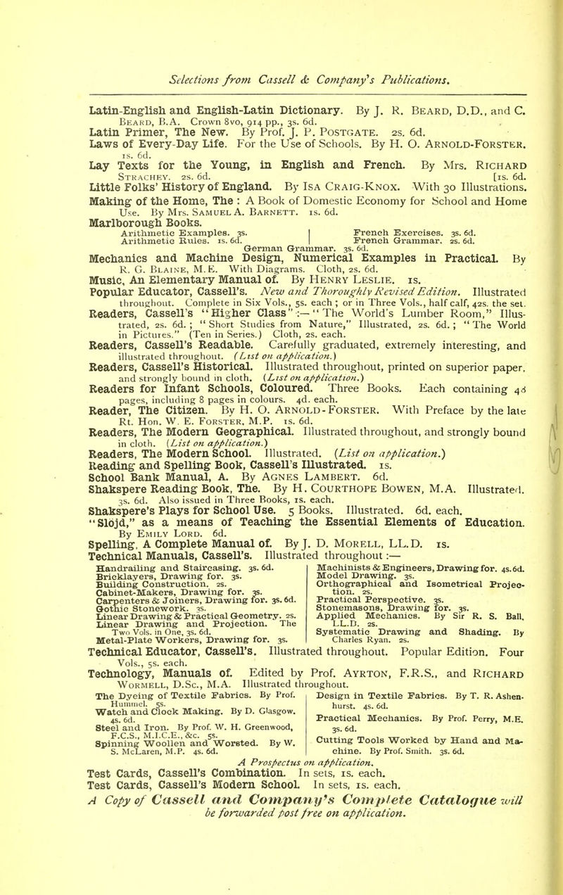 Latin-English and English-Latin Dictionary. By J. R. Beard, D.D., and C. Beard, B.A. Crown 8vo, 914 pp., 3s. 6d. Latin Primer, The New. By Prof. J. P. Postgate. 2s. 6d. Laws of Every-Day Life. For the Use of Schools. By H. O. Arnold-Forster. is. 6d. Lay Texts for the Young, in English and French. By Mrs. Richard Strachey. 2s. 6d. [is. 6d. Little Folks' History of England. By Isa Craig-Knox. With 30 Illustrations. Making of the Home, The : A Book of Domestic Economy for School and Home Use. By Mrs. Samuel A. Barnett. is. 6d. Marlborough Books. Arithmetic Examples. 3s. French Exercises. 3s. 6d. Arithmetic Rules, is. 6d. French Grammar, 2s. 6d. German Grammar. 3s. 6d. Mechanics and Machine Design, Numerical Examples in Practical. By R. G. Blaine, M.E. With Diagrams. Cloth, 2s. 6d. Music, An Elementary Manual of. By Henry Leslie, is. Popular Educator, Cassell's. New and Thoroughly Revised Edition. Illustrated throughout. Complete in Six Vols., 5s. each ; or in Three Vols., half calf, 42s. the set. Readers, Cassell's Higher Class■:— The World's Lumber Room, Illus- trated, 2s. 6d. ;  Short Studies from Nature, Illustrated, 2s. 6d. ;  The World in Pictures. (Ten in Series.) Cloth, 2s. each. Readers, Cassell's Readable. Carefully graduated, extremely interesting, and illustrated throughout. (List on application.) Readers, Cassell's Historical. Illustrated throughout, printed on superior paper. and strongly bound in cloth. (List on application.') Readers for Infant Schools, Coloured. Three Books. Each containing 46 pages, including 8 pages in colours. 4d. each. Reader, The Citizen. By H. O. Arnold-Forster. With Preface by the late Rt. Hon. W. E. Forster, M.P. is. 6d. Readers, The Modern Geographical. Illustrated throughout, and strongly bound in cloth. {List on application.) Readers, The Modern School. Illustrated. (List on application.) Reading and Spelling Book, Cassell's Illustrated, is. School Bank Manual, A. By Agnes Lambert. 6d. Shakspere Reading Book, The. By H. Courthope Bowen, M.A. Illustrated. 3s. 6d. Also issued in Three Books, is. each. Shakspere's Plays for School Use. 5 Books. Illustrated. 6d. each. Slbjd, as a means of Teaching the Essential Elements of Education. By Emily Lord. 6d. Spelling, A Complete Manual of. By J. D. Morell, LL.D. is. Technical Manuals, Cassell's. Illustrated throughout:— Machinists & Engineers, Drawing for. 4s. 6d. Model Drawing. 3s. Orthographical and Isometrical Projec- tion. Handrailing and Staircasing. 3s. 6d. Bricklayers, Drawing for. 3s. Building Construction. Cabinet-Makers, Drawing for. 3s. Carpenters & Joiners, Drawing for. Gothic Stonework. Linear Drawing & Practical Geometry. 2s. Linear Drawing and Projection. The Two Vols, in One, 3s. 6d. Metal-Plate Workers, Drawing for. 3s. Practical Perspective. 3s. Stonemasons, Drawing for. 3s. Applied Mechanics. By Sir R. S. Ball, LL.D. 2S. Systematic Drawing and Shading. By Charles Ryan. 2s. Technical Educator, Cassell's. Illustrated throughout. Popular Edition. Four Vols., 5s. each. Technology, Manuals of. Edited by Prof. Ayrton, F.R.S., and Richard Wormell, D.Sc, M.A. Illustrated throughout. The Dyeing of Textile Fabrics. By Prof. Hummel. 5s. Watch and Clock Making. By D. Glasgow. 4s. 6d. Steel and Iron. By Prof. W. H. Greenwood, F.C.S., M.I.C.E.,&c. 5s. Spinning Woollen and Worsted. By W. S. McLa Design in Textile Fabrics. By T. R. Ashen- hurst. 4s. 6d. Practical Mechanics. By Prof. Perry, M.E. 3s. 6d. Cutting Tools Worked by Hand and Ma- chine. By Prof. Smith. 3s. 6d. „aren, M.P. 4s. 6d A Prospectus on application. Test Cards, Cassell's Combination. In sets, is. each. Test Cards, Cassell's Modern School. In sets, is. each. A Copy of Cassell and Company's Complete Catalogue will be forwarded post free on application.