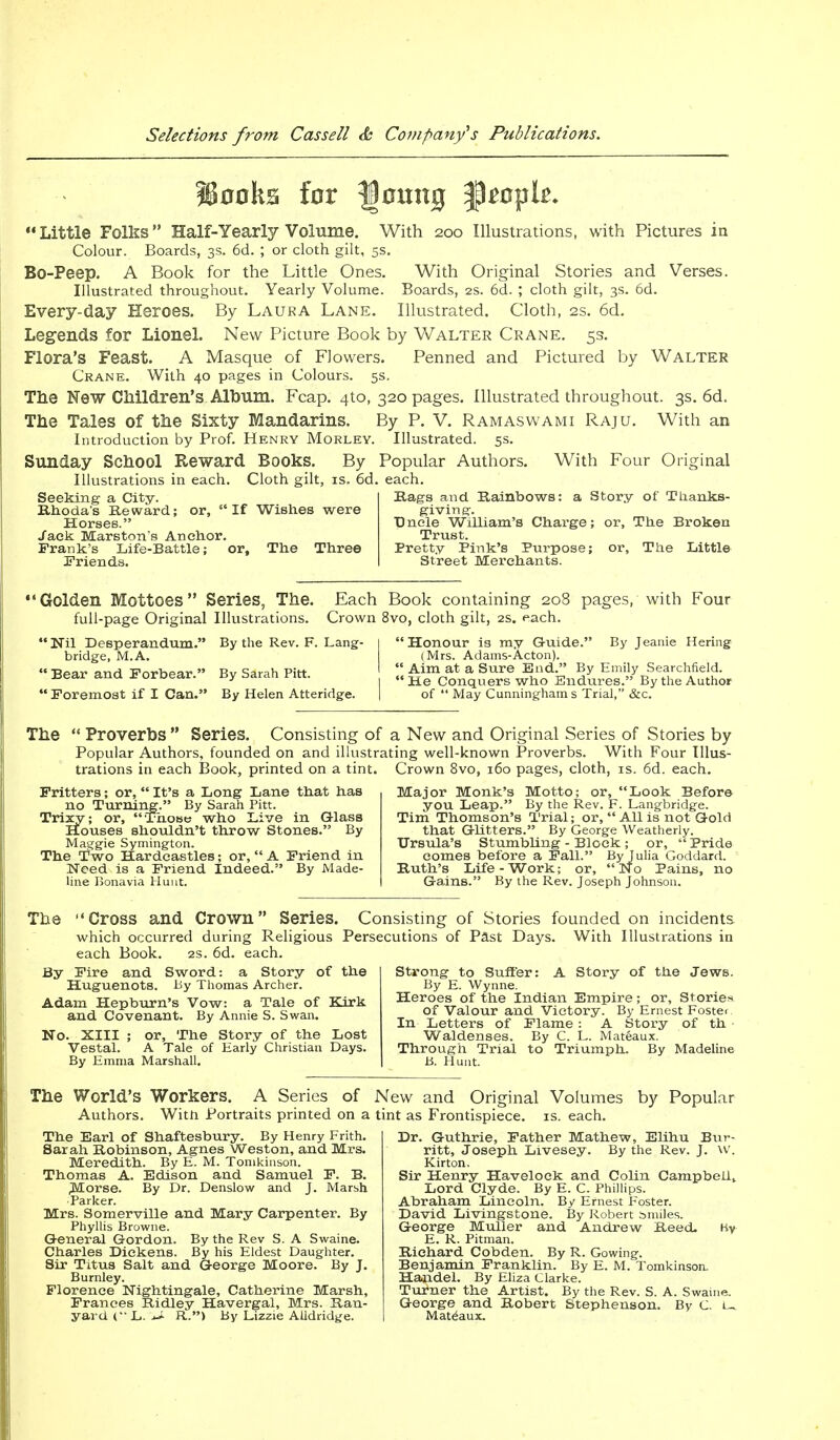?S00ks for lloung p^opk. Little Folks Half-Yearly Volume. With 200 Illustrations, with Pictures in Colour. Boards, 3s. 6d. ; or cloth gilt, 5s. Bo-Peep. A Book for the Little Ones. With Original Stories and Verses. Illustrated throughout. Yearly Volume. Boards, 2s. 6d. ; cloth gilt, 3s. 6d. Every-day Heroes. By Laura Lane. Illustrated. Cloth, 2s. 6d. Legends for Lionel. New Picture Book by Walter Crane. 5s. Flora's Feast. A Masque of Flowers. Penned and Pictured by Walter Crane. With 40 pages in Colours. 5s, The New Children's Album. Fcap. 410, 320 pages. Illustrated throughout. 3s. 6d. The Tales of the Sixty Mandarins. By P. V. R am as w ami Raju. With an Introduction by Prof. Henry Morley. Illustrated. 5s. Sunday School Reward Books. By Popular Authors. With Four Original Illustrations in each. Cloth gilt, is. 6d. each. Rags and Rainbows: a Story of Th.ank.s- If Wishes were giving. Uncle William's Charge; or, The Broken Trust. Seeking a City. Rhoda's Reward; or,  Horses. Jack Marston's Anchor. Frank's Life-Battle; Friends. or, The Three Pretty Pink's Purpose; Street Merchants. or, The Little Golden Mottoes Series, The. Each Book containing 208 pages, with Four full-page Original Illustrations. Crown 8vo, cloth gilt, 2s. each. By the Rev. F. Lang- | Honour is my Guide. By Jeanie Hering Nil Desperandum bridge, M.A.  Bear and Forbear.  Foremost if I Can By Sarah Pitt. By Helen Atteridge. Honour is my Guide. (Mrs. Adams-Acton). Aim at a Sure End. By Emily Searchfield. He Conquers who Endures. By the Author of  May Cunningham s Trial, &c. The  Proverbs  Series. Consisting of £ Popular Authors, founded on and illustrat trations in each Book, printed on a tint. Fritters; or,  It's a Long Lane that has no Turning. By Sarah Pitt. Trixy; or, Those who Live in Glass Houses shouldn't throw Stones. By Maggie Symington. The Two Hardcastles; or,  A Friend in Need is a Friend Indeed. By Made- line Bonavia Hunt. i New and Original Series of Stories by ing well-known Proverbs. With Four IIlus- Crown 8vo, 160 pages, cloth, is. 6d. each. Major Monk's Motto; or, Look Before you Leap. By the Rev. F. Langbridge. Tim Thomson's Trial; or, All is not Gold that Glitters. By George Weatherly. Ursula's Stumbling - Block ; or, Pride comes before a Fall. By Julia Goddard. Ruth's Life-Work; or, No Pains, no Gains. By the Rev. Joseph Johnson. The Cross and Crown Series. Consisting of Stories founded on incidents which occurred during Religious Persecutions of Past Days. With Illustrations in each Book. 2s. 6d. each. By Fire and Sword: a Story of the Huguenots. By Thomas Archer. Adam Hepburn's Vow: a Tale of Kirk and Covenant. By Annie S. Swan. No. XIII ; or, The Story of the Lost Vestal. A Tale of Harly Christian Days. By Emma Marshall. Strong to Suffer: A Story of the Jews. By E. Wynne. Heroes of the Indian Empire; or, Storie* of Valour and Victory. By Ernest Foster. In Letters of Flame : A Story of th Waldenses. By C. L. Mateaux. Through Trial to Triumph. By Madeline B. Hunt. The World's Workers. A Series of Authors. Witti Portraits printed on a The Earl of Shaftesbury. By Henry Frith. Sarah Robinson, Agnes Weston, and Mrs. Meredith. By E. M. Tomkinson. Thomas A. Edison and Samuel F. B. Morse. By Dr. Denslow and J. Marsh Parker. Mrs. Somerville and Mary Carpenter. By Phyllis Browne. General Gordon. By the Rev S. A Swaine. Charles Dickens. By his Eldest Daughter. Sir Titus Salt and George Moore. By J. Burnley. Florence Nightingale, Catherine Marsh, Frances Ridley Havergal, Mrs. Ran- yard ( L. -J- R-) By Lizzie Alldridge. New and Original Volumes by Popular tint as Frontispiece, is. each. Dr. Guthrie, Father Mathew, Elihu Bur- ritt, Joseph Livesey. By the Rev. J. w. Kirton. Sir Henry Havelock and Colin CampbeUt Lord Clyde. By E. C. Phillips. Abraham Lincoln. By Ernest Foster. David Livingstone. By Robert smiles. George Muller and Andrew Reed. Ky E. R. Pitman. Richard Cobden. By R. Gowing. Benjamin Franklin. By E. M. Tomkinson. Handel. By Eliza Clarke. Turner the Artist. By the Rev. S. A. Swaine. George and Robert Stephenson. By C. U Mateaux.