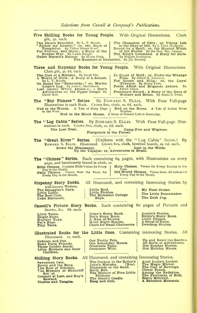 Five Shilling- Books for Young People. gilt, 5s. each. The Palace Beautiful. By L. T. Meade. Follow my Leader; or, the Boys of Templeton. By Talbot Baines Reed. For Fortune and Glory; a Story of the Soudan War. By Lewis Hough. Under Bayard's Banner. By Henry Frith. The Romance of Invention. By Jas. Burnley. With Original Illustrations. Cloth The Champion of Odin; or, Viking Life in the Days of Old. By J. Fred. Hodgetts. Bound by a Spell; or, the Hunted Witch of the Forest. By the Hon. Mrs. Greene. The King's Command. A Story for Girls. By Maggie Symington. Three and Sixpenny Books for Young People. Cloth gilt, 3s. 6d. each. The Cost of a Mistake. By Sarah Pitt. A World of Girls : A Story of a School. By L. T. Meade. On Board the Esmeralda; or, Martin With Original Illustrations. Leigh's Log. By John C. Hutcheson. Lost among- White Africans : a Boy's Adventures on the Upper Congo. By David Ker. In Quest of Gold; or, Under the Whanga Falls. By Alfred St. Johnston. For Queen and King; or, the Loyal 'Prentice. By Henry Frith. Perils Afloat and Brigands Ashore. By Alfred Elwes. Freedom's Sword : A Story of the Days of Wallace and Bruce. By Annie S. Swan. The Boy Pioneer Series. By Edward S. Ellis. With Four Full-page Illustrations in each Book. Crown 8vo, cloth, 2s. 6d. each. Ned in the Woods. A Tale of Early Days | Ned on the River. A Tale of Indian River in the West. Ned in the Block House. I Warfare. A Story of Pioneer Life in Kentucky. The Log Cabin Series. By Edward S. Ellis. trations in each. Crown 8vo, cloth, 2s. 6d. each. With Four Full-page Illus- The Lost Trail. I Camp-Fire and Wigwam. Footprints in the Forest. The Great River Series. (Uniform with the Log Cabin Series.) By Edward S. Ellis. Illustrated. Crown 8vo, cloth, bevelled boards, 2s. 6d. each. Down the Mississippi. | Lost in the Wilds. Up the Tapajos: or, Adventures in Brazil. The  Chimes Series. Each containing 64 pages, with Illustrations on every page, and handsomely bound in cloth, is. Bible Chimes. Contains Bible Verses for Every Day in the Month. Daily Chimes. Verses from the Poets for Every Day in the Month. Holy Chimes. Verses for Every Sunday in the Year. Old World Chimes. Verses from old writers for Every Day in the Month. Sixpenny Story Books. well-known Writers. The Smuggler's Cave. Little Lizzie. The Boat Club. Luke Barnicott. All Illustrated, and containing Interesting Stories by Little Bird. Little Pickles. The Elchester College Boys. My First Cruise. The Little Peacemaker. The Delft Jug. Cassell's Picture Story Books. Each containing 60 pages of Pictures and Stories, &c. 6d. each. Little Talks. Bright Stars. Nursery Toys. Pet's Posy. Tiny Tales. Daisy's Story Book. Dot's Story Book. A Nest of Stories. Good Night Stories. Chats for Small Chatterers. Auntie's Stories. Birdie's Story Book. Little Chimes. A Sheaf of Tales. Dewdrop Stories. Illustrated Books for the Little Ones. Containing interesting Stories. All Illustrated, is. each. Indoors and Out. Some Farm Friends. Those Golden Sands. Little Mothers and their Children. Our Pretty Pets. Our Schoolday Hours. Creatures Tame. Creatures Wild. Up and Down the Garden. All Sorts of Adventures. Our Sunday Stories. Our Holiday Hours. Shilling Story Books. All Illustrated, and containing Interesting Stories. Seventeen Cats. Bunty and the Boys. Ihe Heir of Elmdale. 7 he Mystery at Shoncliff Sch ol. Claimed at Last, and Boy's Reward. Thorns and Tangles. The Cuckoo in the Robin's John's Mistake. [Nest. Diamonds in the Sand. Surly Bob. The History of Five Little Pitchers. The Giant's Cradle. Shag and DoU. Aunt Lucia's Locket. The Magic Mirror. The Cost of Revenge. Clever Frank. Among the Redskins. The Ferryman of Brill. Harry Maxwell. A Banished Monarch.