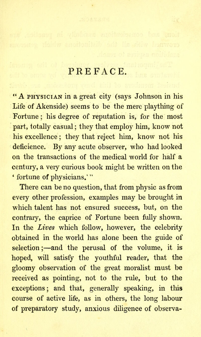 PREFx\CE. A PHYSICIAN in a great city (says Johnson in his Life of Akenside) seems to be the mere plaything of Fortune; his degree of reputation is, for the most part, totally casual; they that employ him, know not his excellence; they that reject him, know not his deficience. By any acute observer, who had looked on the transactions of the medical world for half a century, a very curious book might be written on the • fortune of physicians.'  There can be no question, that from physic as from every other profession, examples may be brought in which talent has not ensured success, but, on the contrary, the caprice of Fortune been fully shown. In the Lives which follow, however, the celebrity obtained in the world has alone been the guide of selection;—and the perusal of the volume, it is hoped, will satisfy the youthful reader, that the gloomy observation of the great moralist must be received as pointing, not to the rule, but to the exceptions; and that, generally speaking, in this course of active life, as in others, the long labour of preparatory study, anxious diligence of observa-