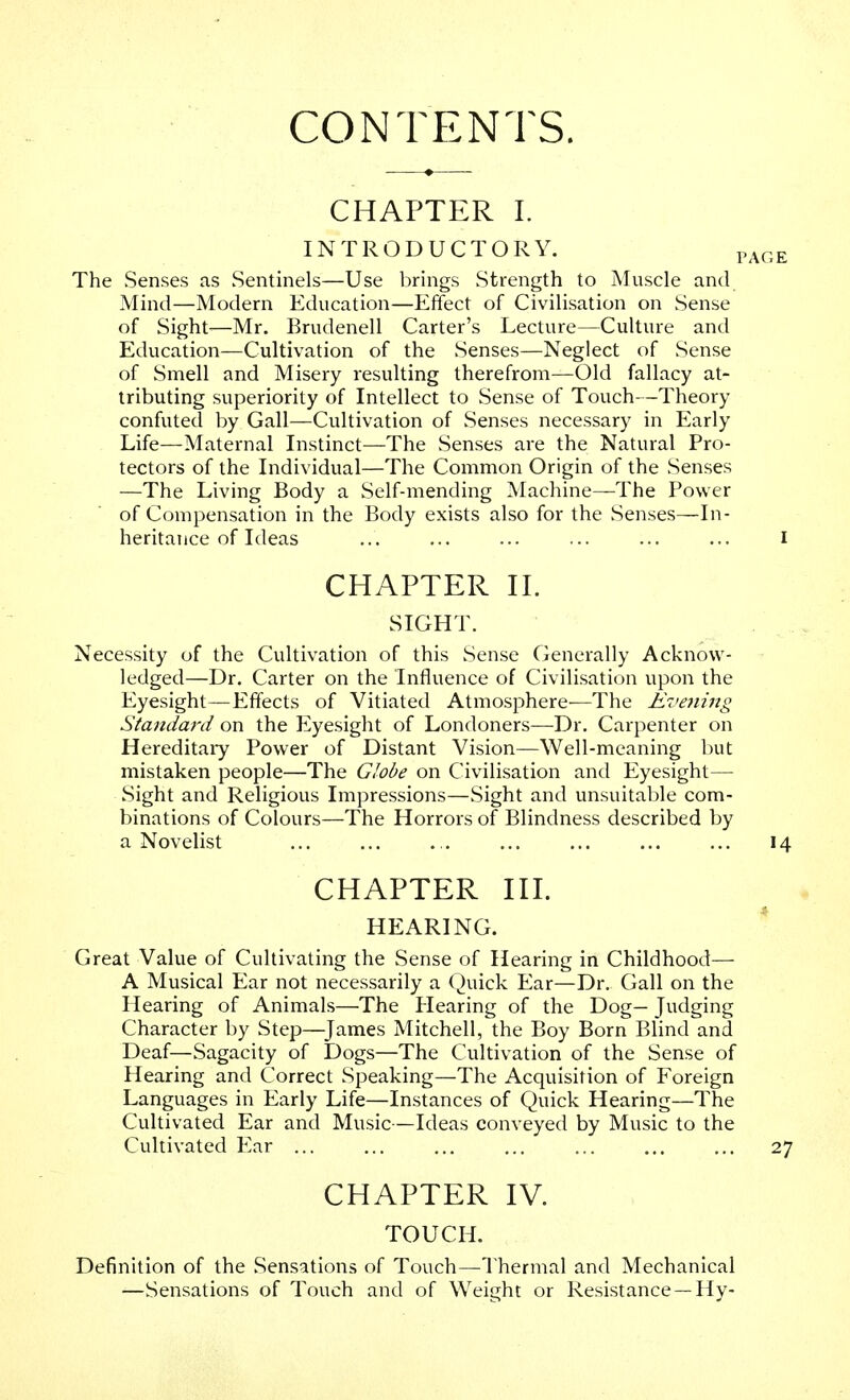 CONTENTS. CHAPTER I. INTRODUCTORY. , The Senses as Sentinels—Use brings Strength to Muscle and Mind—Modern Education—Effect of Civilisation on Sense of Sight-—Mr. Brudenell Carter's Lecture—Culture and Education—Cultivation of the Senses—Neglect of Sense of Smell and Misery resulting therefrom—Old fallacy at- tributing superiority of Intellect to Sense of Touch—Theory confuted by Gall—Cultivation of Senses necessary in Early Life—Maternal Instinct—The Senses are the Natural Pro- tectors of the Individual—The Common Origin of the Senses —The Living Body a Self-mending Machine—The Power of Compensation in the Body exists also for the Senses—In- heritance of Ideas CHAPTER II. SIGHT. Necessity of the Cultivation of this Sense Generally Acknow- ledged—Dr. Carter on the Influence of Civilisation upon the Eyesight—Effects of Vitiated Atmosphere—The Evening Standard on the Eyesight of Londoners—Dr. Carpenter on Hereditary Power of Distant Vision—Well-meaning but mistaken people—The Globe on Civilisation and Eyesight— Sight and Religious Impressions—Sight and unsuitable com- binations of Colours—The Horrors of Blindness described by a Novelist CHAPTER III. HEARING. Great Value of Cultivating the Sense of Hearing in Childhood— A Musical Ear not necessarily a Quick Ear—Dr. Gall on the Hearing of Animals—The Hearing of the Dog— Judging Character by Step—James Mitchell, the Boy Born Blind and Deaf—Sagacity of Dogs—The Cultivation of the Sense of Hearing and Correct Speaking—The Acquisition of Foreign Languages in Early Life—Instances of Quick Hearing—The Cultivated Ear and Music—Ideas conveyed by Music to the Cultivated Ear ... CHAPTER IV. TOUCH. Definition of the Sensations of Touch—Thermal and Mechanical —Sensations of Touch and of Weight or Resistance —Hy-