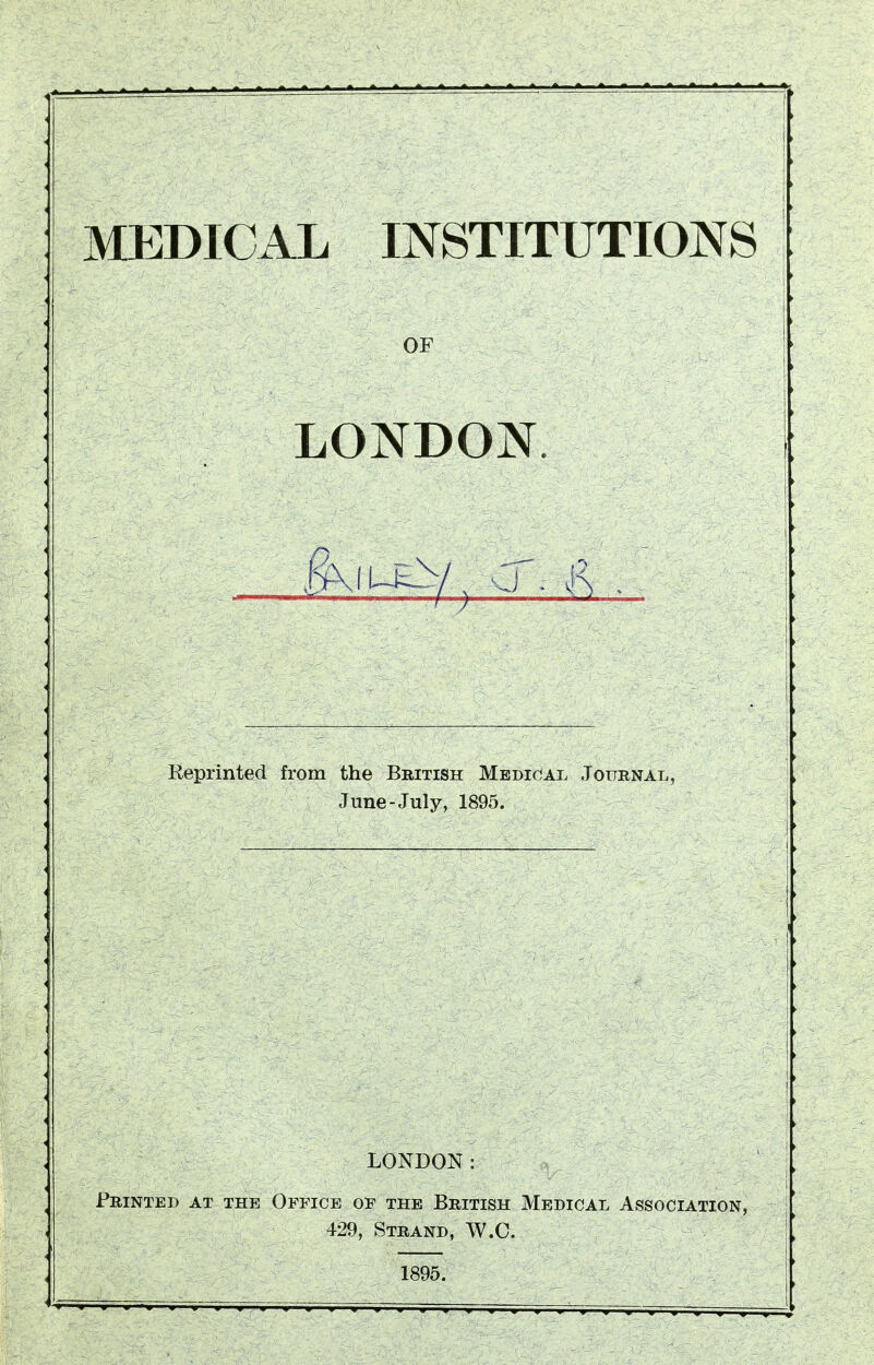 MEDICAL INSTITUTIONS OF LONDON. ,g\iU£^-/ Q . & Reprinted from the British Medical Journal, June-July, 1895. LONDON: Printed at the Office of the British Medical Association, 429, Strand, W.C. 1895.