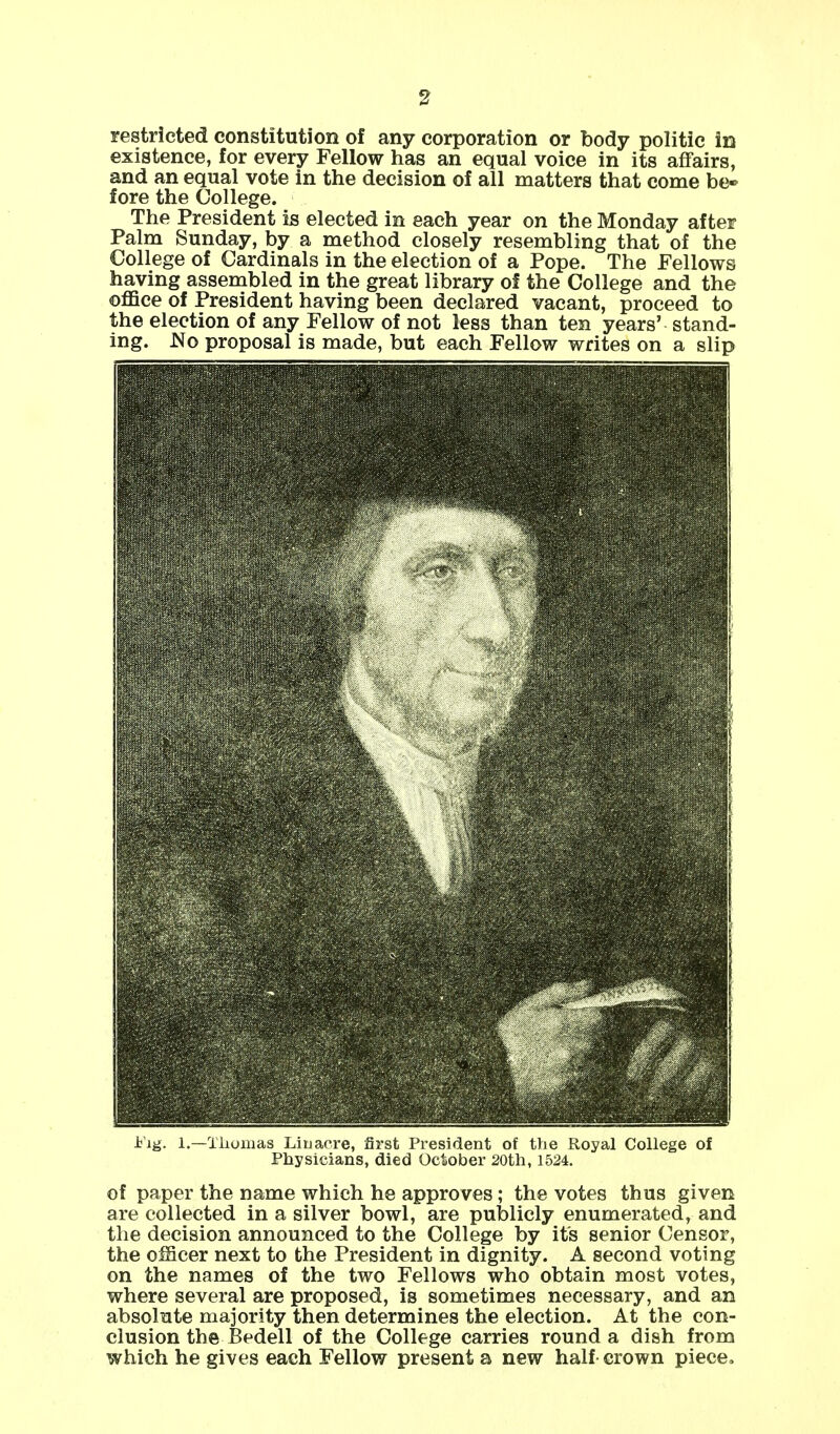 restricted constitution of any corporation or body politic in existence, for every Fellow has an equal voice in its affairs, and an equal vote in the decision of all matters that come be* fore the College. The President is elected in each year on the Monday after Palm Sunday, by a method closely resembling that of the College of Cardinals in the election of a Pope. The Fellows having assembled in the great library of the College and the office of President having been declared vacant, proceed to the election of any Fellow of not less than ten years' stand- ing. No proposal is made, but each Fellow writes on a slip iig. 1.—Thomas Liu acre, first President of the Royal College of Physicians, died October 20th, 1524. of paper the name which he approves; the votes thus given are collected in a silver bowl, are publicly enumerated, and the decision announced to the College by its senior Censor, the officer next to the President in dignity. A second voting on the names of the two Fellows who obtain most votes, where several are proposed, is sometimes necessary, and an absolute majority then determines the election. At the con- clusion the Bedell of the College carries round a dish from which he gives each Fellow present a new half crown piece.