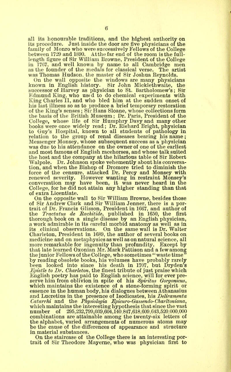 all its honourable traditions, and the highest authority on its procedure. Just inside the door are five physicians of the family of Monro who were successively Fellows of the College between 1729 and 1890. At the far end of the room is the full- length figure of Sir William Browne, President of the College in 1767, and well known by name to all Cambridge men as the founder of the medals for classical verse. The artist was Thomas Hudson, the master of Sir Joshua Reynolds. On the wall opposite the windows are many physicians known in English history. Sir John Micklethwaite, the successor of Harvey as physician to St. Bartholomew's; Sir Edmund King, who use d to do chemical experiments with King Charles II, and who bled him at the sudden onset of his last illness so as to produce a brief temporary restoration of the King's senses; Sir Hans Sloane, whose collections form the basis of the British Museum; Dr. Paris, President of the College, whose life of Sir Humphry Davy and many other books were once widely read; Dr. Richard Bright, physician to Guy's Hospital, known to all students of pathology in relation to the group of renal diseases bearing his name; Messenger Monsey, whose subsequent success as a physician was due to his attendance on the owner of one of the earliest and most famous of English racehorses, and whose talk suited the host and the company at the hilarious table of Sir Robert Walpole. Dr. Johnson spoke vehemently about his conversa- tion, and when the Bishop of Dromore tried to diminish the force of the censure, attacked Dr. Percy and Monsey with renewed severity. However wanting in restraint Monsey's conversation may have been, it was never heard in the College, for he did not attain any higher standing than that of extra Licentiate. On the opposite wall to Sir William Browne, besides those of Sir Andrew Clark and Sir William Jenner, there is a por- trait of Dr. Francis Glisson, President in 1667, and author of the Tractatus de Hachitide, published in 1650, the first thorough book on a single disease by an English physician, a work admirable in its careful morbid anatomy as well as in its clinical observations. On the same wall is Dr. Walter Charleton, President in 1689, the author of several books on medicine and on metaphysics as well as on natural science, all more remarkable for ingenuity than profundity. Except by that late learned Oxonian Mr. Mark Pattison and a few among the junior Fellows of the College, who sometimes waste time  by reading obsolete books, his volumes have probably rarely been looked into since his death in 1707, but Dryden's Epistle to Dr. Charleton, the finest tribute of just praise which English poetry has paid to English science, will for ever pre- serve him from oblivion in spite of his Spiritus Gorgonicus, which maintains the existence of a stone-forming spirit or essence in the human body, his dialogues between Athanasius and Lucretius in the presence of Isodicastes, his Deliramenta Catarrhi and the Physiologia Epicuro-Gassendo-Charltoniana, which maintains the interesting hypothesis that since the vast number of 295,232,799,039,604,140,847,618,609,643,520,000,000 combinations are attainable among the twenty-six letters of the alphabet, varied arrangements of numerous atoms may be the cause of the differences of appearance and structure in material substances. On the staircase of the College there is an interesting por- trait of Sir Theodore Mayerne, who was physician first to