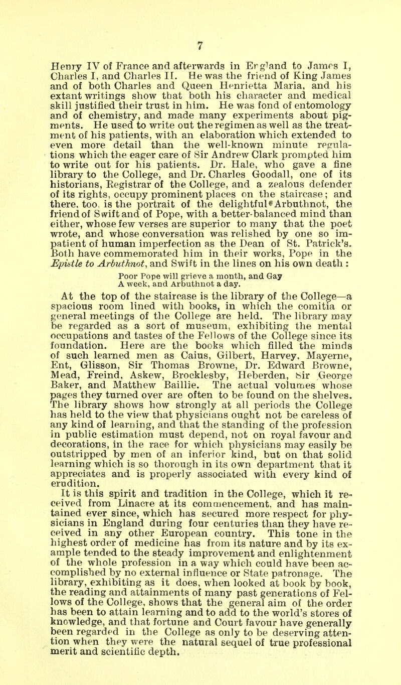 Henry IV of France and afterwards in Ergiand to James I, Charles I, and Charles II. He was the friend of King James and of both Charles and Queen Henrietta Maria, and his extant writings show that both his character and medical skill justified their trust in him. He was fond of entomology and of chemistry, and made many experiments about pig- ments. He used to write out the regimen as well as the treat- ment of his patients, with an elaboration which extended to even more detail than the well-known minute regula- tions which the eager care of Sir Andrew Clark prompted him to write out for his patients. Dr. Hale, who gave a fine library to the College, and Dr. Charles Goodall, one of its historians, Eegistrar of the College, and a zealous defender of its rights, occupy prominent places on the staircase; and there, too, is the portrait of the delightful $ Arbuthnot, the friend of Swift and of Pope, with a better-balanced mind than either, whose few verses are superior to many that the poet wrote, and whose conversation was relished by one so im- patient of human imperfection as the Dean of St. Patrick's. Both have commemorated him in their works, Pope in the Epistle to Arbuthnot, and Swift in the lines on his own death : Poor Pope will grieve a month, and Gay A week, and Arbuthnot a day. At the top of the staircase is the library of the College—a spacious room lined with books, in which the comitia or general meetings of the College are held. The library may be regarded as a sort of museum, exhibiting the mental occupations and tastes of the Fellows of the College since its foundation. Here are the books which filled the minds of such learned men as Caius, Gilbert, Harvey, Mayerne, Ent, Glisson, Sir Thomas Browne, Dr. Edward Browne, Mead, Freind, Askew, Brocklesby, Heberden, Sir ,George Baker, and Matthew Baillie. The actual volumes whose pages they turned over are often to be found on the shelves. The library shows how strongly at all periods the College has held to the view that physicians ought not be careless of any kind of learning, and that the standing of the profession in public estimation must depend, not on royal favour and decorations, in the race for which physicians may easily be outstripped by men of an inferior kind, but on that solid learning which is so thorough in its own department that it appreciates and is properly associated with every kind of erudition. It is this spirit and tradition in the College, which it re- ceived from Linacre at its commencement, and has main- tained ever since, which has secured more respect for phy- sicians in England during four centuries than they have re- ceived in any other European country. This tone in the highest order of medicine has from its nature and by its ex- ample tended to the steady improvement and enlightenment of the whole profession in a way which could have been ac- complished by no external influence or State patronage. The library, exhibiting as it does, when looked at book by book, the reading and attainments of many past generations of Fel- lows of the College, shows that the general aim of the order has been to attain learning and to add to the world's stores of knowledge, and that fortune and Court favour have generally been regarded in the College as only to be deserving atten- tion when they were the natural sequel of true professional merit and scientific depth.